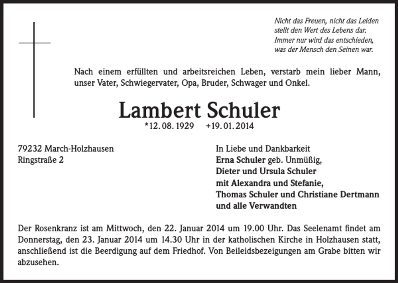 <p>Nicht das Freuen, nicht das Leiden<br />stellt den Wert des Lebens dar.<br />Immer nur wird das entschieden,<br />was der Mensch den Seinen war.</p><p>Nach einem erfüllten und arbeitsreichen Leben, verstarb mein lieber Mann,<br />unser Vater, Schwiegervater, Opa, Bruder, Schwager und Onkel.</p><p>Lambert Schuler<br />*12. 08. 1929</p><p>79232 March-Holzhausen<br />Ringstraße 2</p><p>+19. 01. 2014</p><p>In Liebe und Dankbarkeit<br />Erna Schuler geb. Unmüßig,<br />Dieter und Ursula Schuler<br />mit Alexandra und Stefanie,<br />Thomas Schuler und Christiane Dertmann<br />und alle Verwandten</p><p>Der Rosenkranz ist am Mittwoch, den 22. Januar 2014 um 19.00 Uhr. Das Seelenamt findet am<br />Donnerstag, den 23. Januar 2014 um 14.30 Uhr in der katholischen Kirche in Holzhausen statt,<br />anschließend ist die Beerdigung auf dem Friedhof. Von Beileidsbezeigungen am Grabe bitten wir<br />abzusehen.</p>