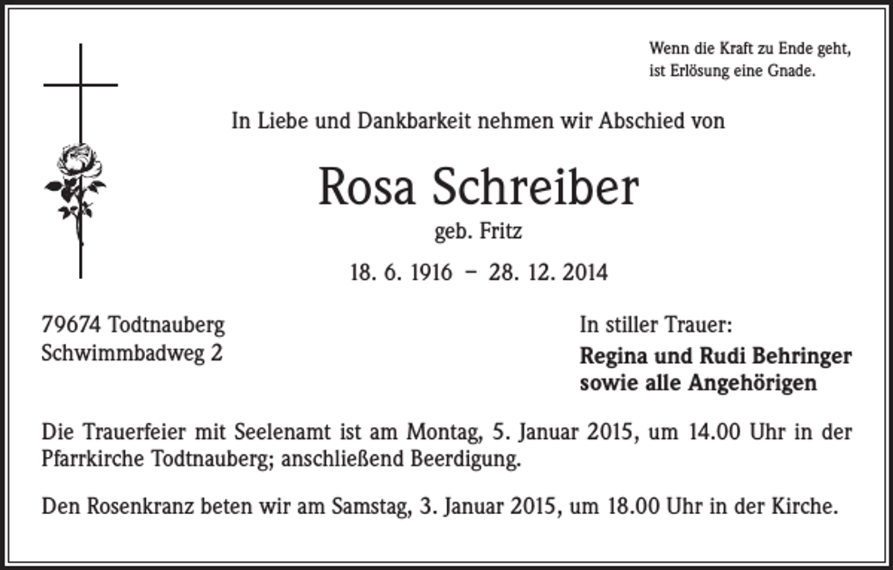 <p>Wenn die Kraft zu Ende geht,<br />ist Erlösung eine Gnade.</p><p>In Liebe und Dankbarkeit nehmen wir Abschied von</p><p>Rosa Schreiber<br />geb. Fritz</p><p>18. 6. 1916 – 28. 12. 2014<br />79674 Todtnauberg<br />Schwimmbadweg 2</p><p>In stiller Trauer:<br />Regina und Rudi Behringer<br />sowie alle Angehörigen</p><p>Die Trauerfeier mit Seelenamt ist am Montag, 5. Januar 2015, um 14.00 Uhr in der<br />Pfarrkirche Todtnauberg; anschließend Beerdigung.<br />Den Rosenkranz beten wir am Samstag, 3. Januar 2015, um 18.00 Uhr in der Kirche.</p>