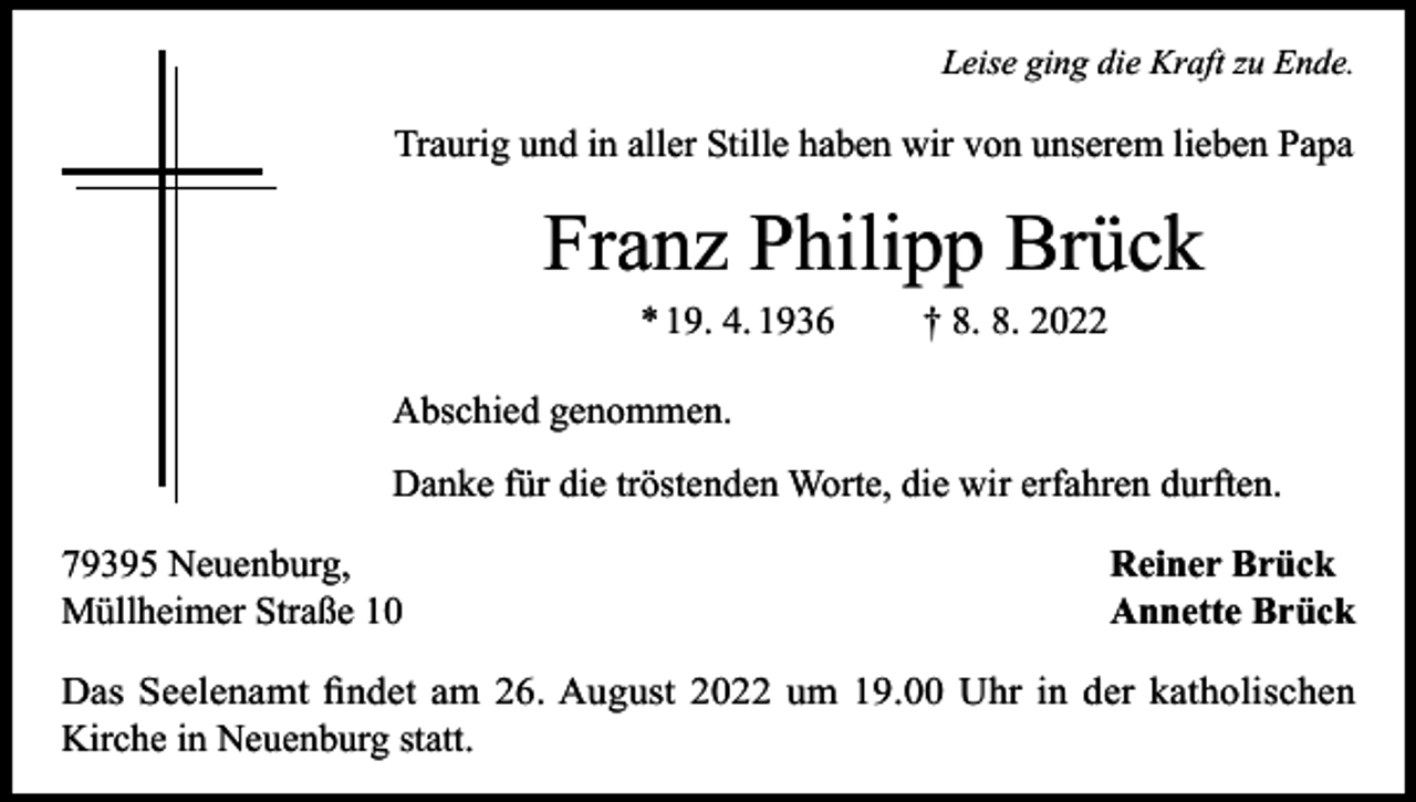 <p>Leise ging die Kraft zu Ende.</p><p>Traurig und in aller Stille haben wir von unserem lieben Papa</p><p>Franz Philipp Brück<br />* 19. 4. 1936</p><p>† 8. 8. 2022</p><p>Abschied genommen.<br />Danke für die tröstenden Worte, die wir erfahren durften.<br />79395 Neuenburg,<br />Müllheimer Straße 10</p><p>Reiner Brück<br />Annette Brück</p><p>Das Seelenamt findet am 26. August 2022 um 19.00 Uhr in der katholischen<br />Kirche in Neuenburg statt.</p>