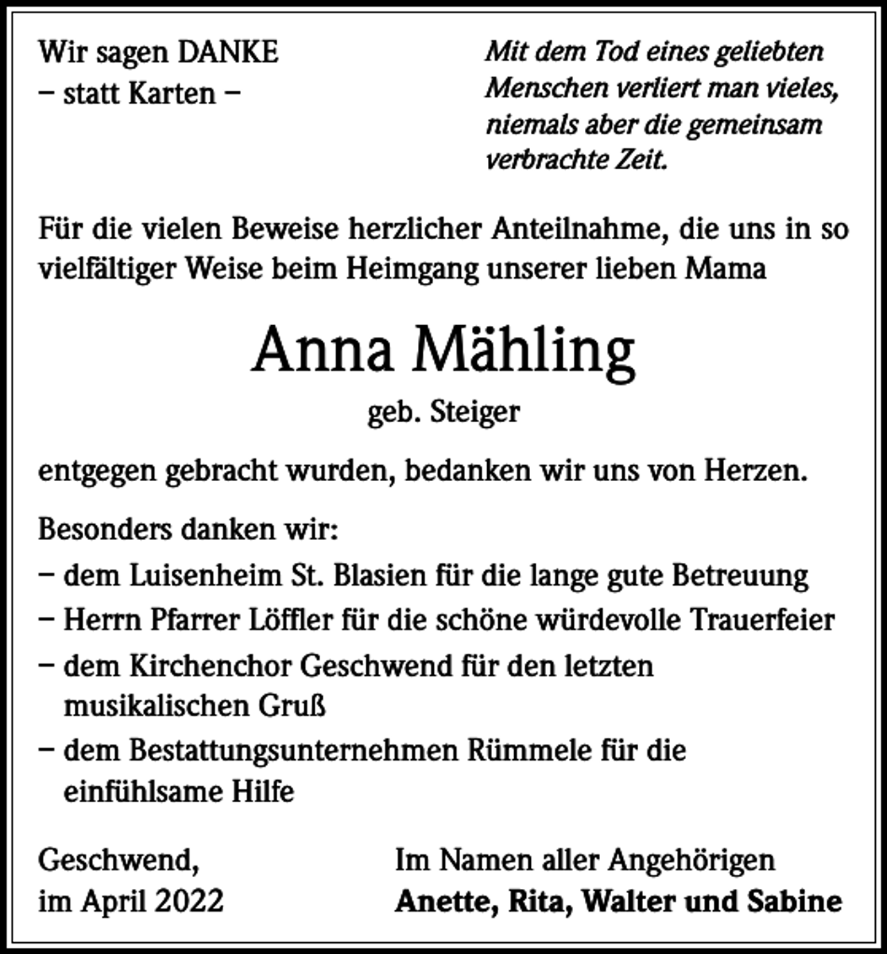 <p>Wir sagen DANKE<br />– statt Karten –</p><p>Mit dem Tod eines geliebten<br />Menschen verliert man vieles,<br />niemals aber die gemeinsam<br />verbrachte Zeit.</p><p>Für die vielen Beweise herzlicher Anteilnahme, die uns in so<br />vielfältiger Weise beim Heimgang unserer lieben Mama</p><p>Anna Mähling<br />geb. Steiger<br />entgegen gebracht wurden, bedanken wir uns von Herzen.<br />Besonders danken wir:<br />– dem Luisenheim St. Blasien für die lange gute Betreuung<br />– Herrn Pfarrer Löffler für die schöne würdevolle Trauerfeier<br />– dem Kirchenchor Geschwend für den letzten<br />musikalischen Gruß<br />– dem Bestattungsunternehmen Rümmele für die<br />einfühlsame Hilfe<br />Geschwend,<br />im April 2022</p><p>Im Namen aller Angehörigen<br />Anette, Rita, Walter und Sabine</p>