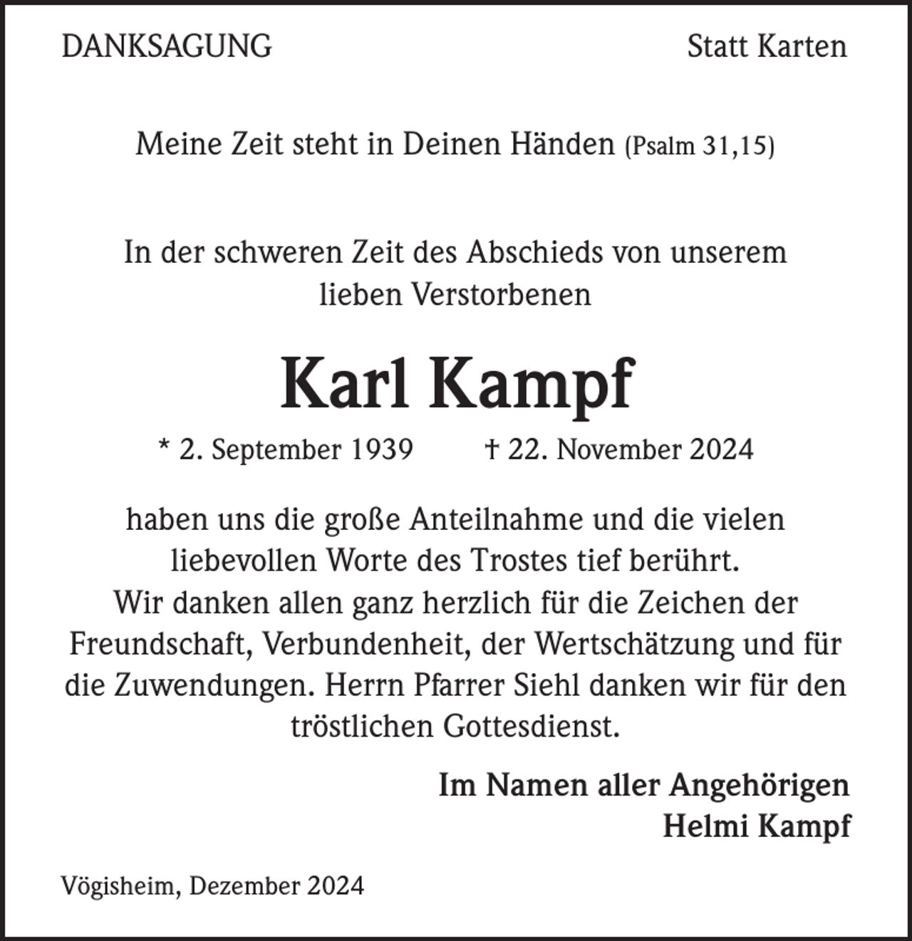 <p>DANKSAGUNG</p><p>Statt Karten</p><p>Meine Zeit steht in Deinen Händen (Psalm 31,15)<br />In der schweren Zeit des Abschieds von unserem<br />lieben Verstorbenen</p><p>Karl Kampf<br />* 2. September 1939</p><p>† 22. November 2024</p><p>haben uns die große Anteilnahme und die vielen<br />liebevollen Worte des Trostes tief berührt.<br />Wir danken allen ganz herzlich für die Zeichen der<br />Freundschaft, Verbundenheit, der Wertschätzung und für<br />die Zuwendungen. Herrn Pfarrer Siehl danken wir für den<br />tröstlichen Gottesdienst.<br />Im Namen aller Angehörigen<br />Helmi Kampf<br />Vögisheim, Dezember 2024</p>