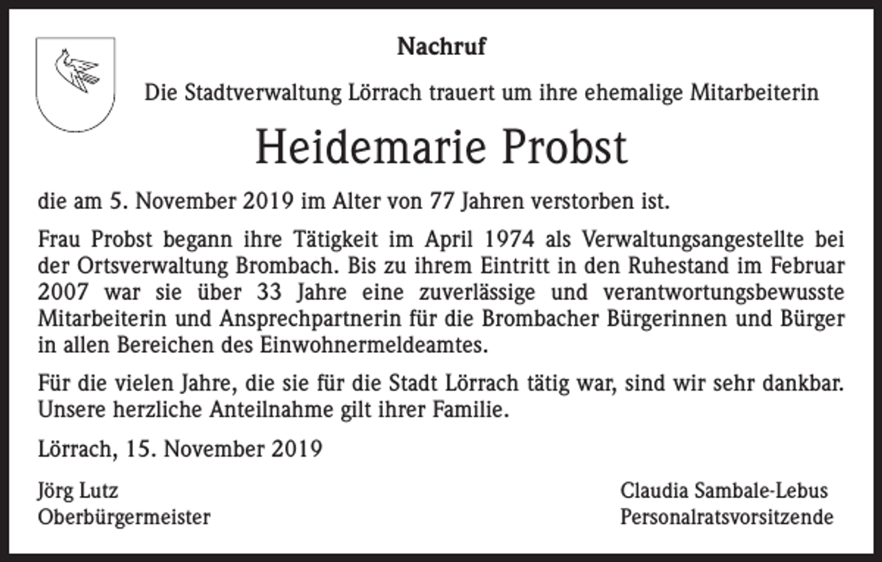 <p>Nachruf<br />Die Stadtverwaltung Lörrach trauert um ihre ehemalige Mitarbeiterin</p><p>Heidemarie Probst<br />die am 5. November 2019 im Alter von 77 Jahren verstorben ist.<br />Frau Probst begann ihre Tätigkeit im April 1974 als Verwaltungsangestellte bei<br />der Ortsverwaltung Brombach. Bis zu ihrem Eintritt in den Ruhestand im Februar<br />2007 war sie über 33 Jahre eine zuverlässige und verantwortungsbewusste<br />Mitarbeiterin und Ansprechpartnerin für die Brombacher Bürgerinnen und Bürger<br />in allen Bereichen des Einwohnermeldeamtes.<br />Für die vielen Jahre, die sie für die Stadt Lörrach tätig war, sind wir sehr dankbar.<br />Unsere herzliche Anteilnahme gilt ihrer Familie.<br />Lörrach, 15. November 2019<br />Jörg Lutz<br />Oberbürgermeister</p><p>Claudia Sambale-Lebus<br />Personalratsvorsitzende</p>