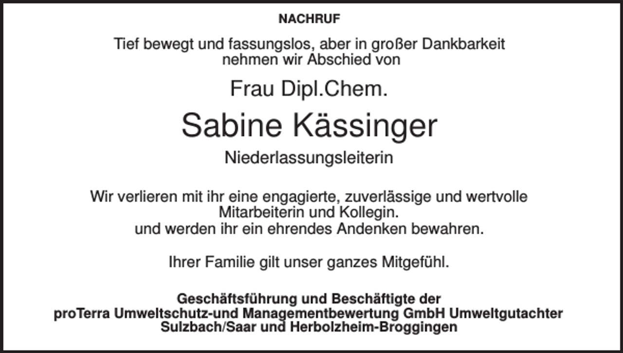 <p>NACHRUF</p><p>Tief bewegt und fassungslos, aber in großer Dankbarkeit<br />nehmen wir Abschied von</p><p>Frau Dipl.Chem.</p><p>Sabine Kässinger<br />Niederlassungsleiterin<br />Wir verlieren mit ihr eine engagierte, zuverlässige und wertvolle<br />Mitarbeiterin und Kollegin.<br />und werden ihr ein ehrendes Andenken bewahren.<br />Ihrer Familie gilt unser ganzes Mitgefühl.<br />Geschäftsführung und Beschäftigte der<br />proTerra Umweltschutz-und Managementbewertung GmbH Umweltgutachter<br />Sulzbach/Saar und Herbolzheim-Broggingen</p>