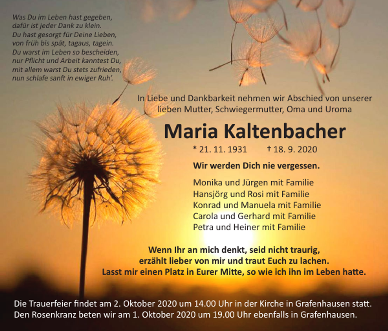 <p>Was Du im Leben hast gegeben,<br />dafür ist jeder Dank zu klein.<br />Du hast gesorgt für Deine Lieben,<br />von früh bis spät, tagaus, tagein.<br />Du warst im Leben so bescheiden,<br />nur Pflicht und Arbeit kanntest Du,<br />mit allem warst Du stets zufrieden,<br />nun schlafe sanft in ewiger Ruh’.</p><p>In Liebe und Dankbarkeit nehmen wir Abschied von unserer<br />lieben Mutter, Schwiegermutter, Oma und Uroma</p><p>Maria Kaltenbacher<br />* 21. 11. 1931 † 18. 9. 2020</p><p>Wir werden Dich nie vergessen.<br />Monika und Jürgen mit Familie<br />Hansjörg und Rosi mit Familie<br />Konrad und Manuela mit Familie<br />Carola und Gerhard mit Familie<br />Petra und Heiner mit Familie<br />Wenn Ihr an mich denkt, seid nicht traurig,<br />erzählt lieber von mir und traut Euch zu lachen.<br />Lasst mir einen Platz in Eurer Mitte, so wie ich ihn im Leben hatte.<br />Die Trauerfeier findet am 2. Oktober 2020 um 14.00 Uhr in der Kirche in Grafenhausen statt.<br />Den Rosenkranz beten wir am 1. Oktober 2020 um 19.00 Uhr ebenfalls in Grafenhausen.</p>