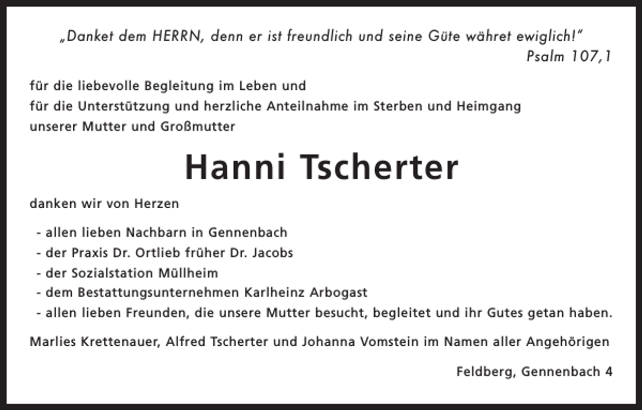 <p>„Danket dem HERRN, denn er ist freundlich und seine Güte währet ewiglich!“<br />Psalm 107,1</p><p>für die liebevolle Begleitung im Leben und<br />für die Unterstützung und herzliche Anteilnahme im Sterben und Heimgang<br />unserer Mutter und Großmutter</p><p>Hanni Tscherter<br />danken wir von Herzen<br />- allen lieben Nachbarn in Gennenbach<br />- der Praxis Dr. Ortlieb früher Dr. Jacobs<br />- der Sozialstation Müllheim<br />- dem Bestattungsunternehmen Karlheinz Arbogast<br />- allen lieben Freunden, die unsere Mutter besucht, begleitet und ihr Gutes getan haben.<br />Marlies Krettenauer, Alfred Tscherter und Johanna Vomstein im Namen aller Angehörigen<br />Feldberg, Gennenbach 4</p>