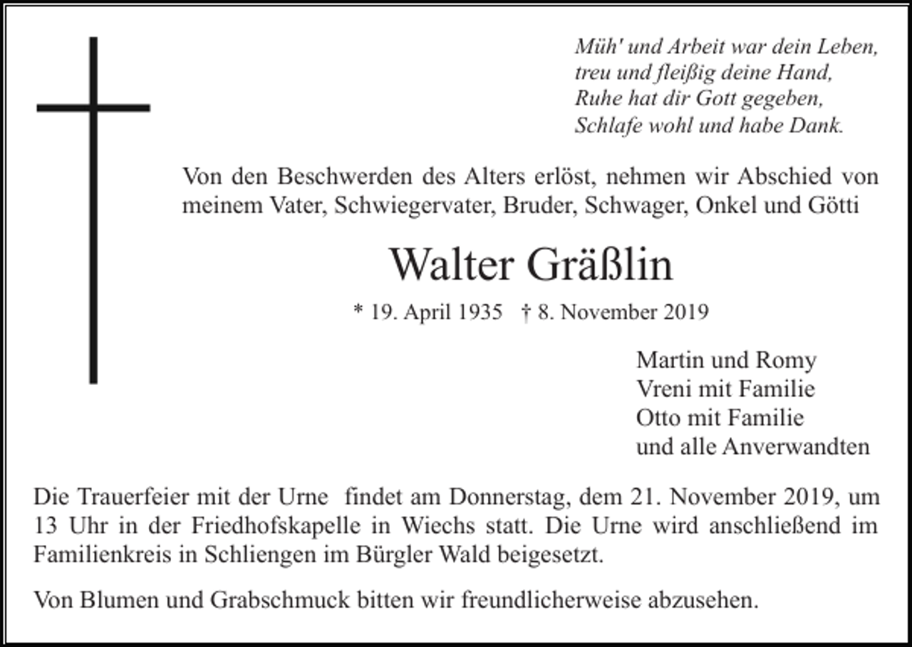 <p>Müh' und Arbeit war dein Leben,<br />treu und fleißig deine Hand,<br />Ruhe hat dir Gott gegeben,<br />Schlafe wohl und habe Dank.</p><p>Von den Beschwerden des Alters erlöst, nehmen wir Abschied von<br />meinem Vater, Schwiegervater, Bruder, Schwager, Onkel und Götti</p><p>Walter Gräßlin<br />* 19. April 1935 † 8. November 2019</p><p>Martin und Romy<br />Vreni mit Familie<br />Otto mit Familie<br />und alle Anverwandten<br />Die Trauerfeier mit der Urne findet am Donnerstag, dem 21. November 2019, um<br />13 Uhr in der Friedhofskapelle in Wiechs statt. Die Urne wird anschließend im<br />Familienkreis in Schliengen im Bürgler Wald beigesetzt.<br />Von Blumen und Grabschmuck bitten wir freundlicherweise abzusehen.</p>