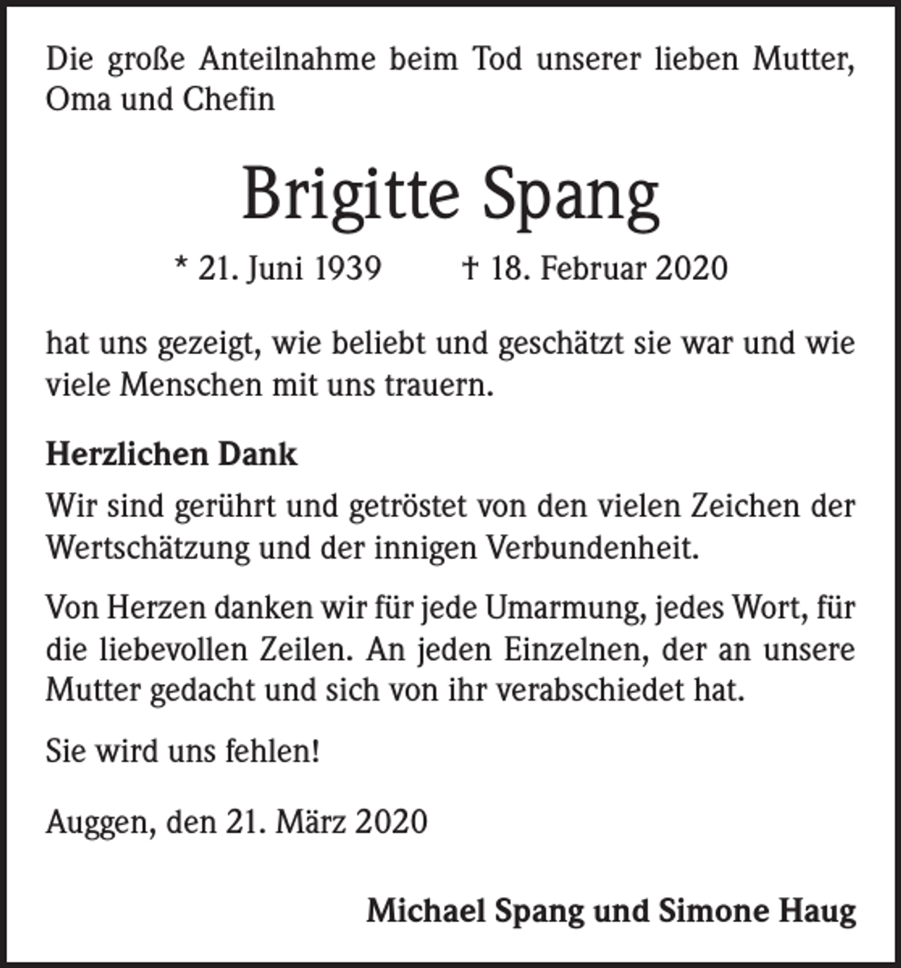 <p>Die große Anteilnahme beim Tod unserer lieben Mutter,<br />Oma und Chefin</p><p>Brigitte Spang<br />* 21. Juni 1939 † 18. Februar 2020<br />hat uns gezeigt, wie beliebt und geschätzt sie war und wie<br />viele Menschen mit uns trauern.<br />Herzlichen Dank<br />Wir sind gerührt und getröstet von den vielen Zeichen der<br />Wertschätzung und der innigen Verbundenheit.<br />Von Herzen danken wir für jede Umarmung, jedes Wort, für<br />die liebevollen Zeilen. An jeden Einzelnen, der an unsere<br />Mutter gedacht und sich von ihr verabschiedet hat.<br />Sie wird uns fehlen!<br />Auggen, den 21. März 2020<br />Michael Spang und Simone Haug</p>