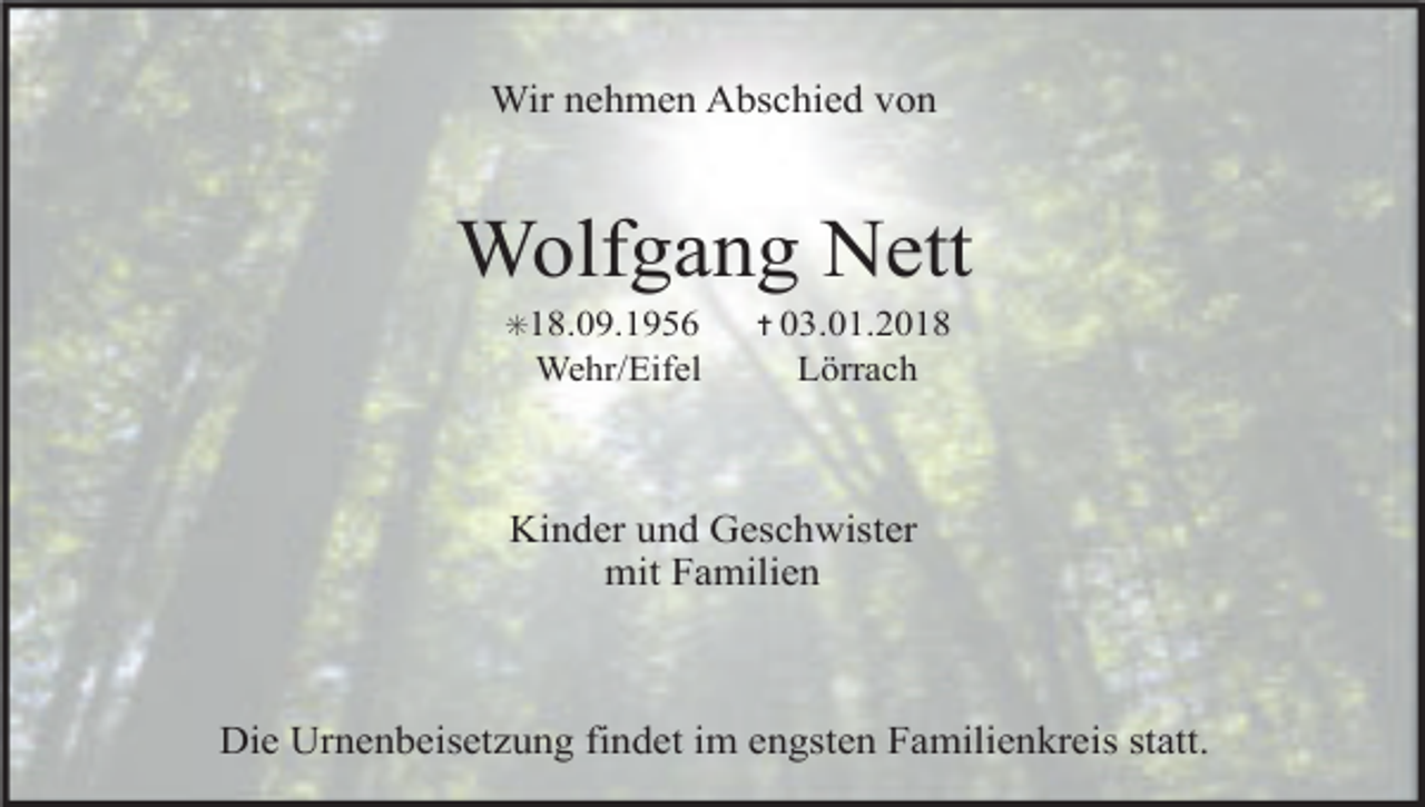 <p>Wir nehmen Abschied von</p><p>Wolfgang Nett<br />✳18.09.1956</p><p>Wehr/Eifel</p><p>✝ 03.01.2018</p><p>Lörrach</p><p>Kinder und Geschwister<br />mit Familien</p><p>Die Urnenbeisetzung findet im engsten Familienkreis statt.</p>