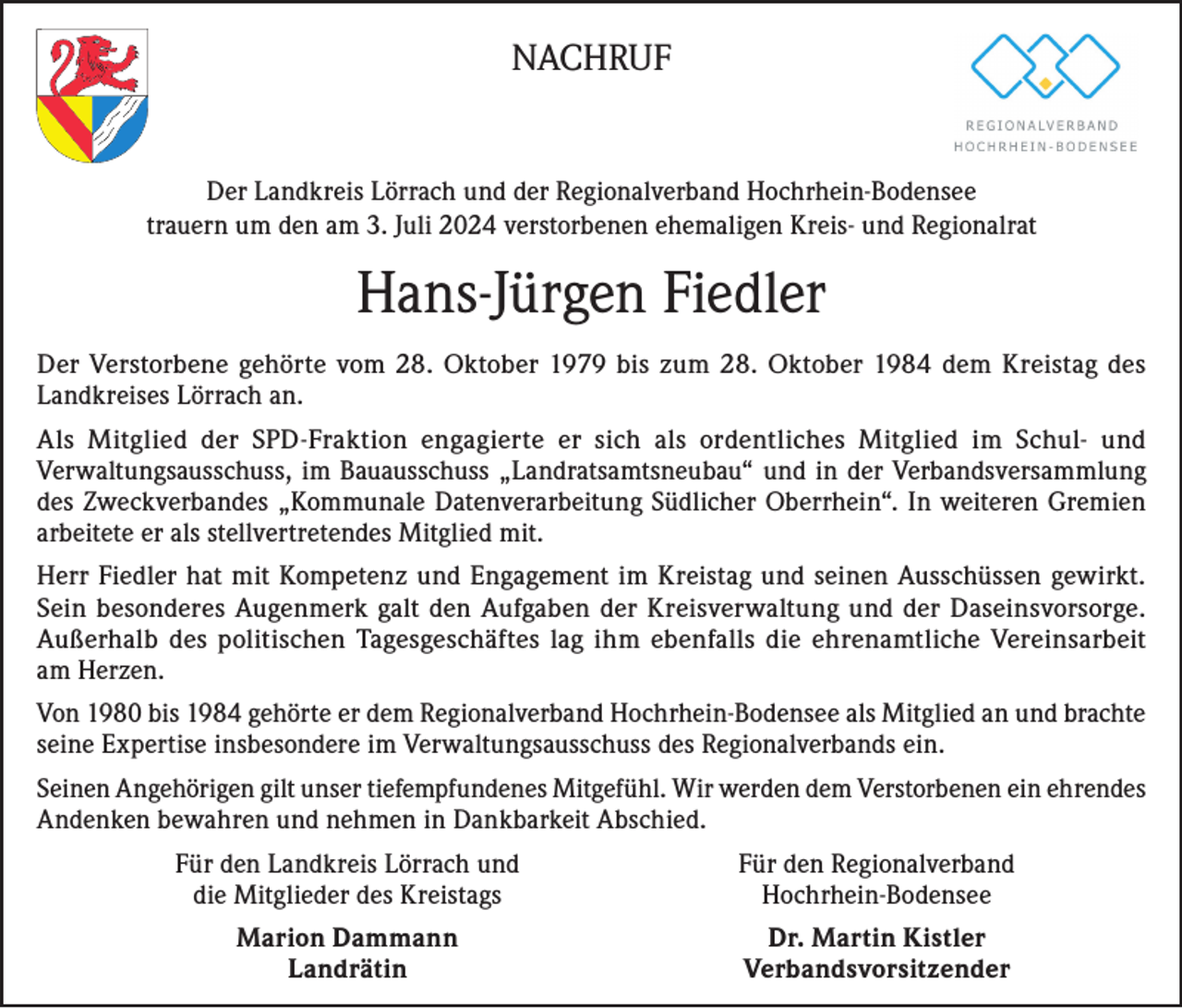 <p>NACHRUF<br />Der Landkreis Lörrach und der Regionalverband Hochrhein-Bodensee<br />trauern um den am 3. Juli 2024 verstorbenen ehemaligen Kreis- und Regionalrat</p><p>Hans-Jürgen Fiedler<br />Der Verstorbene gehörte vom 28. Oktober 1979 bis zum 28. Oktober 1984 dem Kreistag des<br />Landkreises Lörrach an.<br />Als Mitglied der SPD-Fraktion engagierte er sich als ordentliches Mitglied im Schul- und<br />Verwaltungsausschuss, im Bauausschuss „Landratsamtsneubau“ und in der Verbandsversammlung<br />des Zweckverbandes „Kommunale Datenverarbeitung Südlicher Oberrhein“. In weiteren Gremien<br />arbeitete er als stellvertretendes Mitglied mit.<br />Herr Fiedler hat mit Kompetenz und Engagement im Kreistag und seinen Ausschüssen gewirkt.<br />Sein besonderes Augenmerk galt den Aufgaben der Kreisverwaltung und der Daseinsvorsorge.<br />Außerhalb des politischen Tagesgeschäftes lag ihm ebenfalls die ehrenamtliche Vereinsarbeit<br />am Herzen.<br />Von 1980 bis 1984 gehörte er dem Regionalverband Hochrhein-Bodensee als Mitglied an und brachte<br />seine Expertise insbesondere im Verwaltungsausschuss des Regionalverbands ein.<br />Seinen Angehörigen gilt unser tiefempfundenes Mitgefühl. Wir werden dem Verstorbenen ein ehrendes<br />Andenken bewahren und nehmen in Dankbarkeit Abschied.</p><p>Für den Landkreis Lörrach und<br />die Mitglieder des Kreistags</p><p>Für den Regionalverband<br />Hochrhein-Bodensee</p><p>Marion Dammann<br />Landrätin</p><p>Dr. Martin Kistler<br />Verbandsvorsitzender</p>