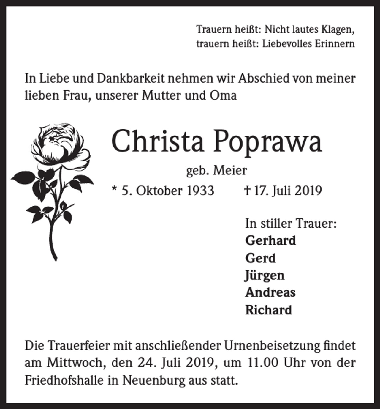 <p>Trauern heißt: Nicht lautes Klagen,<br />trauern heißt: Liebevolles Erinnern</p><p>In Liebe und Dankbarkeit nehmen wir Abschied von meiner<br />lieben Frau, unserer Mutter und Oma</p><p>Christa Poprawa<br />geb. Meier<br />* 5. Oktober 1933<br />† 17. Juli 2019<br />In stiller Trauer:<br />Gerhard<br />Gerd<br />Jürgen<br />Andreas<br />Richard<br />Die Trauerfeier mit anschließender Urnenbeisetzung findet<br />am Mittwoch, den 24. Juli 2019, um 11.00 Uhr von der<br />Friedhofshalle in Neuenburg aus statt.</p>