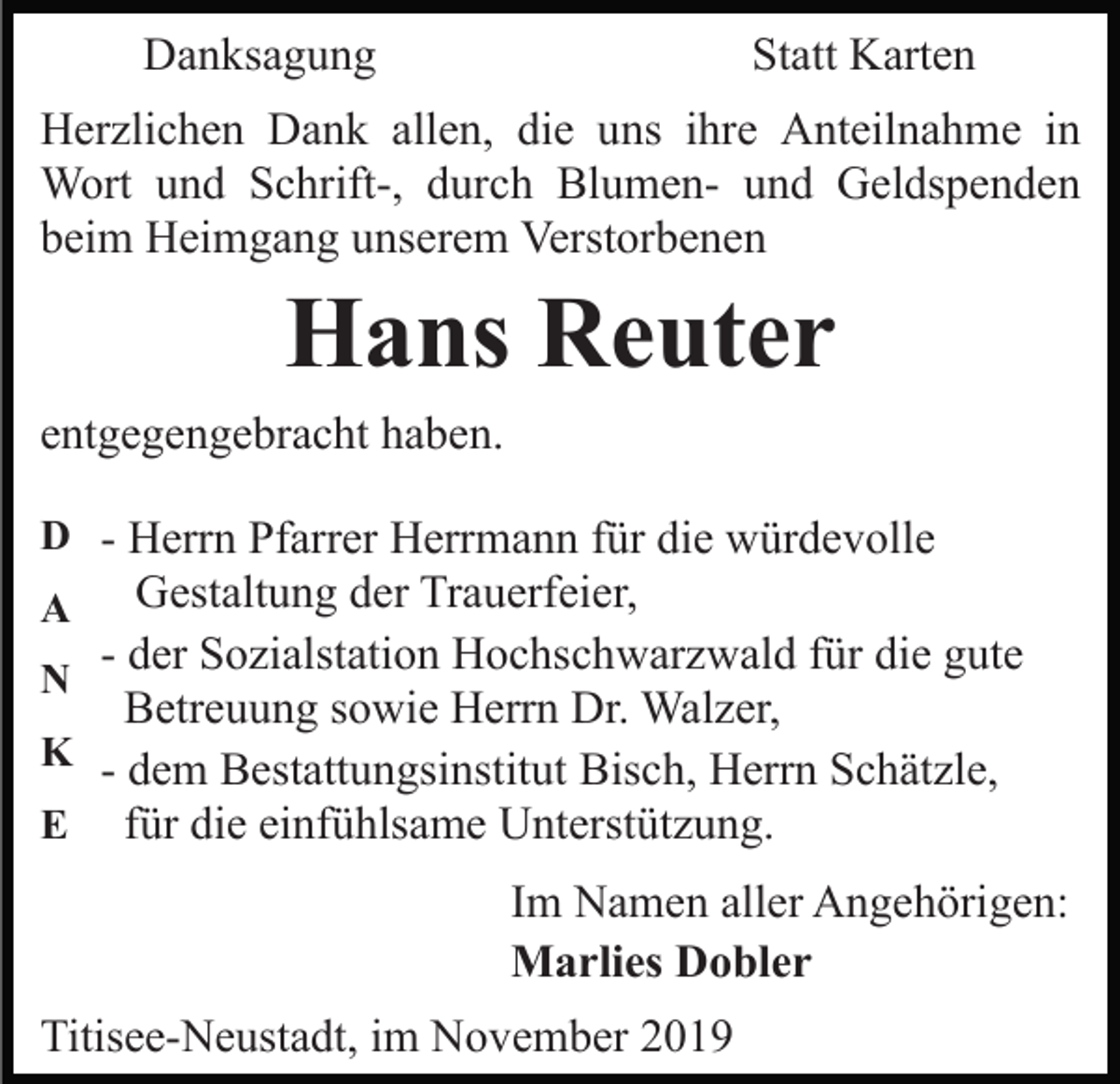 <p>Danksagung</p><p>Statt Karten</p><p>Herzlichen Dank allen, die uns ihre Anteilnahme in<br />Wort und Schrift-, durch Blumen- und Geldspenden<br />beim Heimgang unserem Verstorbenen</p><p>Hans Reuter<br />entgegengebracht haben.<br />D - Herrn Pfarrer Herrmann für die würdevolle</p><p>Gestaltung der Trauerfeier,<br />- der Sozialstation Hochschwarzwald für die gute<br />N<br />Betreuung sowie Herrn Dr. Walzer,<br />K - dem Bestattungsinstitut Bisch, Herrn Schätzle,<br />E für die einfühlsame Unterstützung.<br />A</p><p>Im Namen aller Angehörigen:<br />Marlies Dobler<br />Titisee-Neustadt, im November 2019</p>