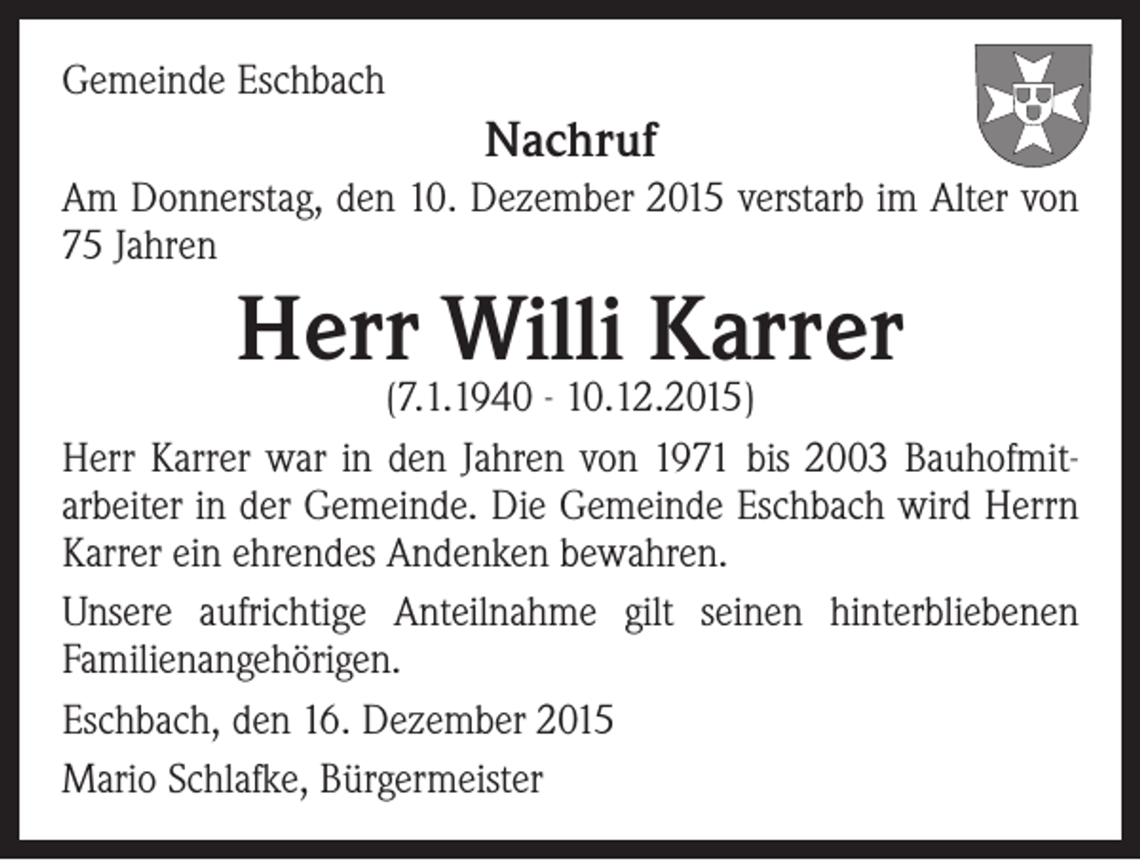 <p>Gemeinde Eschbach</p><p>Nachruf<br />Am Donnerstag, den 10. Dezember 2015 verstarb im Alter von<br />75 Jahren</p><p>Herr Willi Karrer</p><p>(7.1.1940 - 10.12.2015)<br />Herr Karrer war in den Jahren von 1971 bis 2003 Bauhofmitarbeiter in der Gemeinde. Die Gemeinde Eschbach wird Herrn<br />Karrer ein ehrendes Andenken bewahren.<br />Unsere aufrichtige Anteilnahme gilt seinen hinterbliebenen<br />Familienangehörigen.<br />Eschbach, den 16. Dezember 2015<br />Mario Schlafke, Bürgermeister</p>