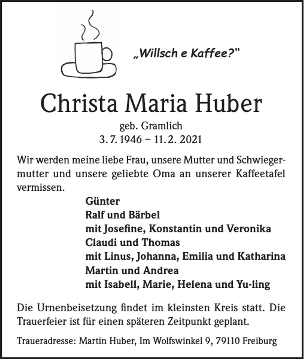 <p>„Willsch e Kaffee?“</p><p>Christa Maria Huber<br />geb. Gramlich<br />3. 7. 1946 – 11. 2. 2021</p><p>Wir werden meine liebe Frau, unsere Mutter und Schwiegermutter und unsere geliebte Oma an unserer Kaffeetafel<br />vermissen.<br />Günter<br />Ralf und Bärbel<br />mit Josefine, Konstantin und Veronika<br />Claudi und Thomas<br />mit Linus, Johanna, Emilia und Katharina<br />Martin und Andrea<br />mit Isabell, Marie, Helena und Yu-ling<br />Die Urnenbeisetzung findet im kleinsten Kreis statt. Die<br />Trauerfeier ist für einen späteren Zeitpunkt geplant.<br />Traueradresse: Martin Huber, Im Wolfswinkel 9, 79110 Freiburg</p>