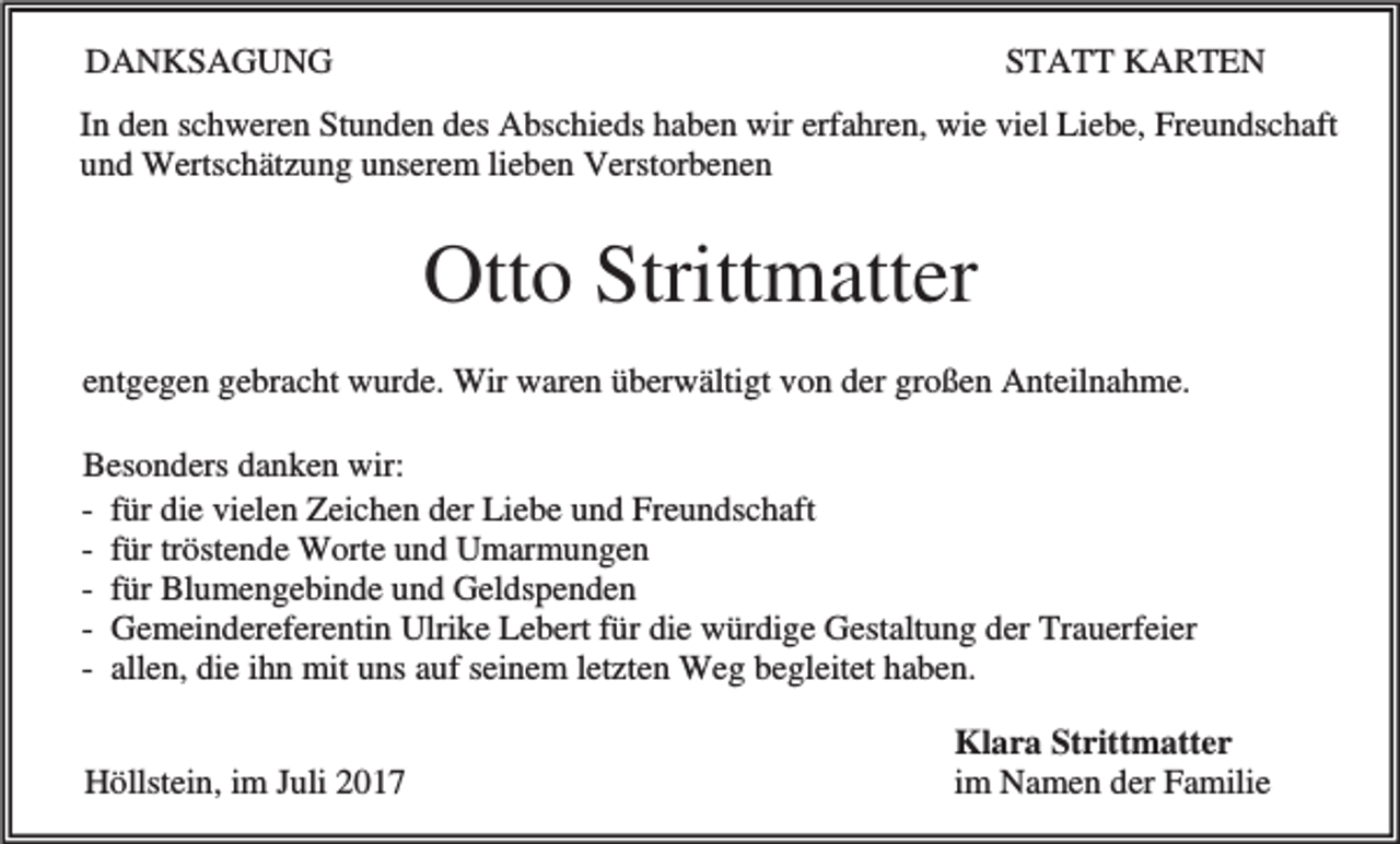 <p>DANKSAGUNG</p><p>STATT KARTEN</p><p>In den schweren Stunden des Abschieds haben wir erfahren, wie viel Liebe, Freundschaft<br />und Wertschätzung unserem lieben Verstorbenen</p><p>Otto Strittmatter<br />entgegen gebracht wurde. Wir waren überwältigt von der großen Anteilnahme.<br />Besonders danken wir:<br />- für die vielen Zeichen der Liebe und Freundschaft<br />- für tröstende Worte und Umarmungen<br />- für Blumengebinde und Geldspenden<br />- Gemeindereferentin Ulrike Lebert für die würdige Gestaltung der Trauerfeier<br />- allen, die ihn mit uns auf seinem letzten Weg begleitet haben.<br />Höllstein, im Juli 2017</p><p>Klara Strittmatter<br />im Namen der Familie</p>