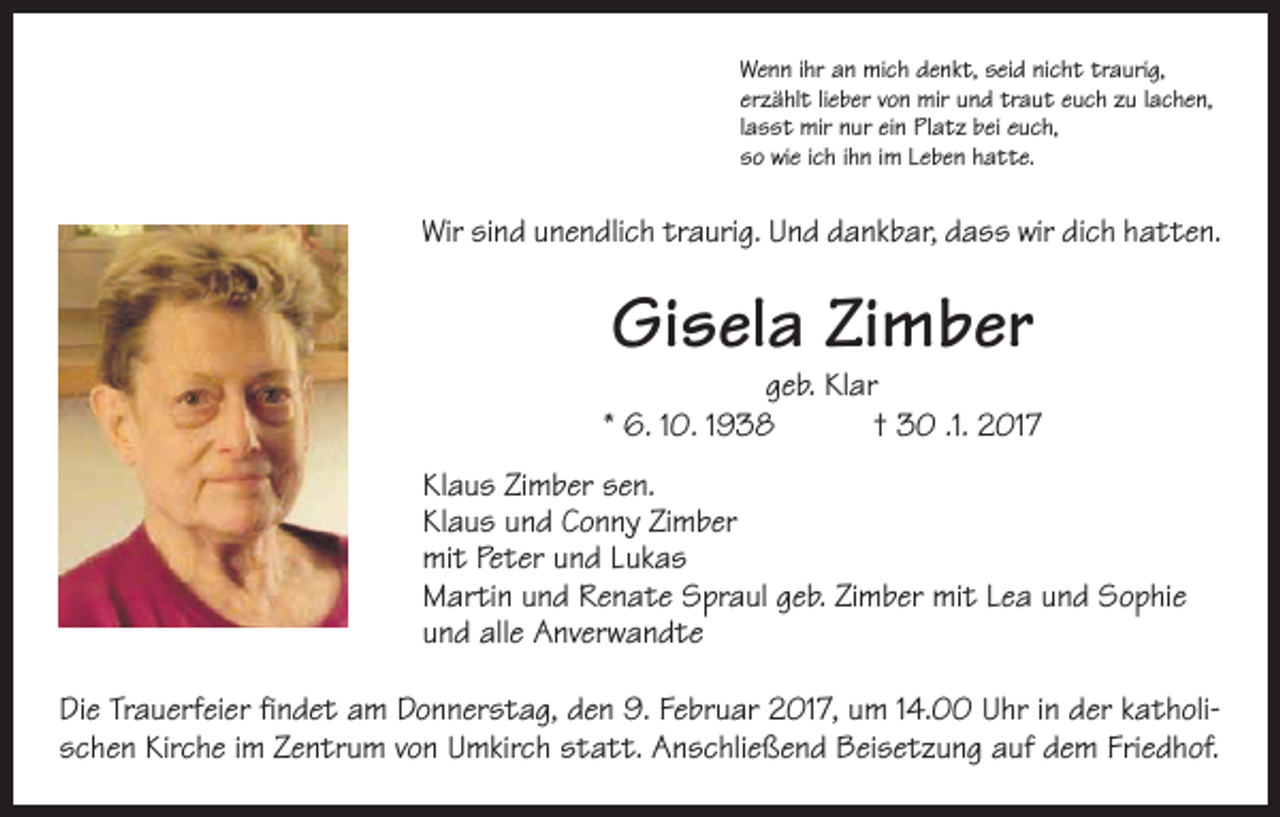 <p>Wenn ihr an mich denkt, seid nicht traurig,<br />erzählt lieber von mir und traut euch zu lachen,<br />lasst mir nur ein Platz bei euch,<br />so wie ich ihn im Leben hatte.</p><p>Wir sind unendlich traurig. Und dankbar, dass wir dich hatten.</p><p>Gisela Zimber</p><p>geb. Klar<br />* 6. 10. 1938 † 30 .1. 2017<br />Klaus Zimber sen.<br />Klaus und Conny Zimber<br />mit Peter und Lukas<br />Martin und Renate Spraul geb. Zimber mit Lea und Sophie<br />und alle Anverwandte<br />Die Trauerfeier findet am Donnerstag, den 9. Februar 2017, um 14.00 Uhr in der katholischen Kirche im Zentrum von Umkirch statt. Anschließend Beisetzung auf dem Friedhof.</p>