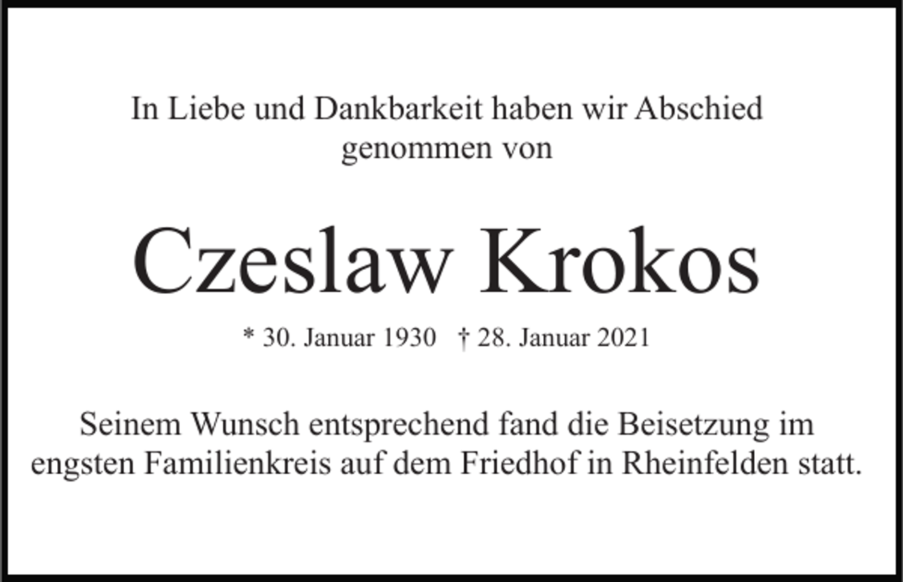 <p>In Liebe und Dankbarkeit haben wir Abschied<br />genommen von</p><p>Czeslaw Krokos<br />* 30. Januar 1930 † 28. Januar 2021</p><p>Seinem Wunsch entsprechend fand die Beisetzung im<br />engsten Familienkreis auf dem Friedhof in Rheinfelden statt.</p>