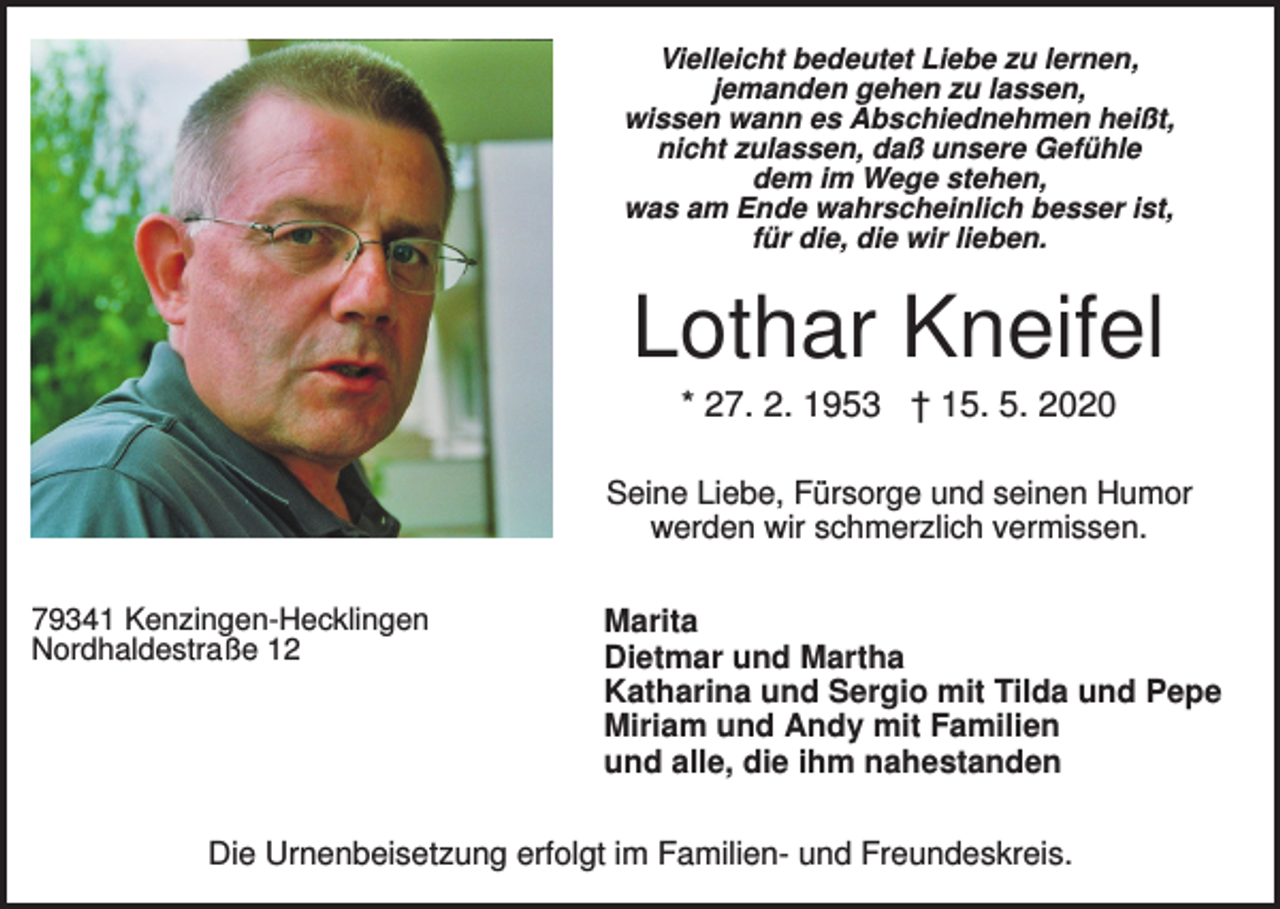 <p>Vielleicht bedeutet Liebe zu lernen,<br />jemanden gehen zu lassen,<br />wissen wann es Abschiednehmen heißt,<br />nicht zulassen, daß unsere Gefühle<br />dem im Wege stehen,<br />was am Ende wahrscheinlich besser ist,<br />für die, die wir lieben.</p><p>Lothar Kneifel<br />* 27. 2. 1953 † 15. 5. 2020<br />Seine Liebe, Fürsorge und seinen Humor<br />werden wir schmerzlich vermissen.<br />79341 Kenzingen-Hecklingen<br />Nordhaldestraße 12</p><p>Marita<br />Dietmar und Martha<br />Katharina und Sergio mit Tilda und Pepe<br />Miriam und Andy mit Familien<br />und alle, die ihm nahestanden</p><p>Die Urnenbeisetzung erfolgt im Familien- und Freundeskreis.</p>