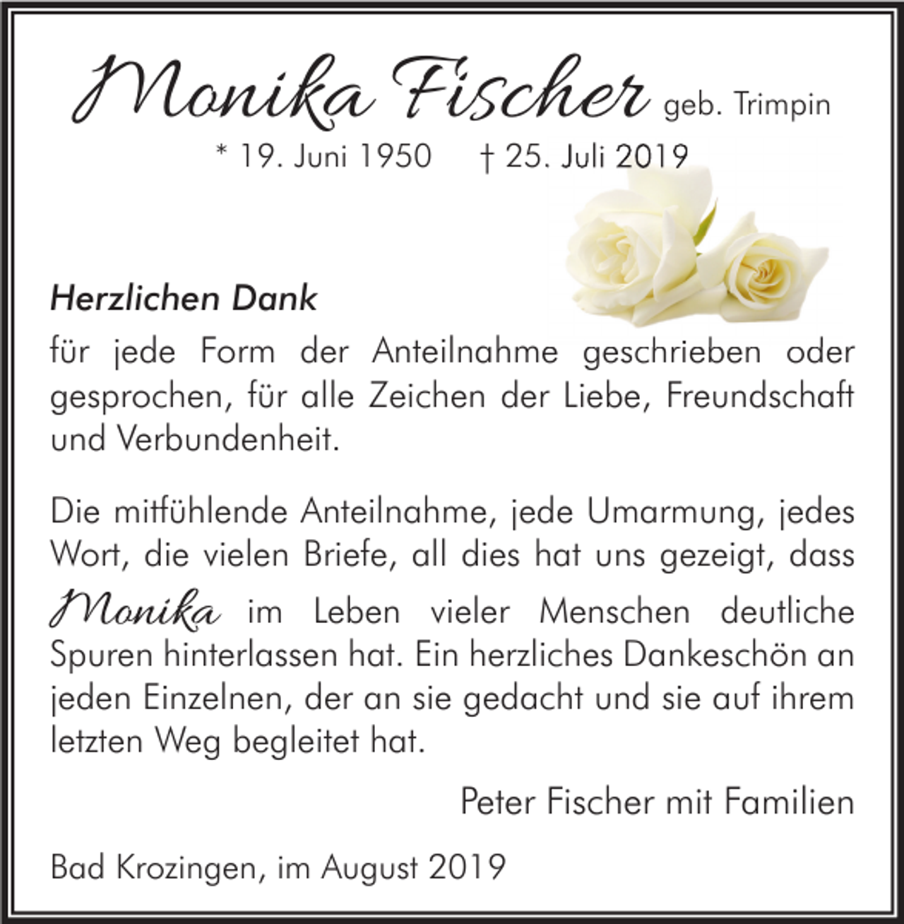 <p>Monika Fischer<br />* 19. Juni 1950</p><p>geb. Trimpin</p><p>† 25. Juli 2019</p><p>Herzlichen Dank<br />für jede Form der Anteilnahme geschrieben oder<br />gesprochen, für alle Zeichen der Liebe, Freundschaft<br />und Verbundenheit.<br />Die mitfühlende Anteilnahme, jede Umarmung, jedes<br />Wort, die vielen Briefe, all dies hat uns gezeigt, dass</p><p>Monika</p><p>im Leben vieler Menschen deutliche<br />Spuren hinterlassen hat. Ein herzliches Dankeschön an<br />jeden Einzelnen, der an sie gedacht und sie auf ihrem<br />letzten Weg begleitet hat.</p><p>Peter Fischer mit Familien<br />Bad Krozingen, im August 2019</p>
