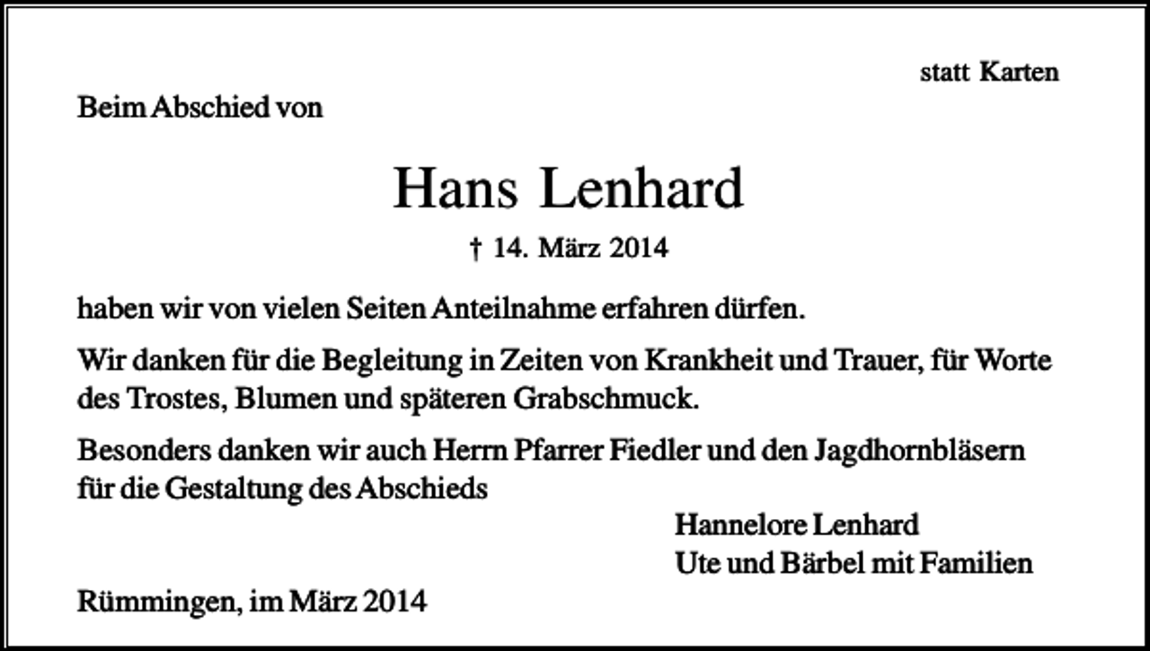 <p>statt Karten</p><p>Beim Abschied von</p><p>Hans Lenhard<br />† 14. März 2014</p><p>haben wir von vielen Seiten Anteilnahme erfahren dürfen.<br />Wir danken für die Begleitung in Zeiten von Krankheit und Trauer, für Worte<br />des Trostes, Blumen und späteren Grabschmuck.<br />Besonders danken wir auch Herrn Pfarrer Fiedler und den Jagdhornbläsern<br />für die Gestaltung des Abschieds<br />Hannelore Lenhard<br />Ute und Bärbel mit Familien<br />Rümmingen, im März 2014</p>