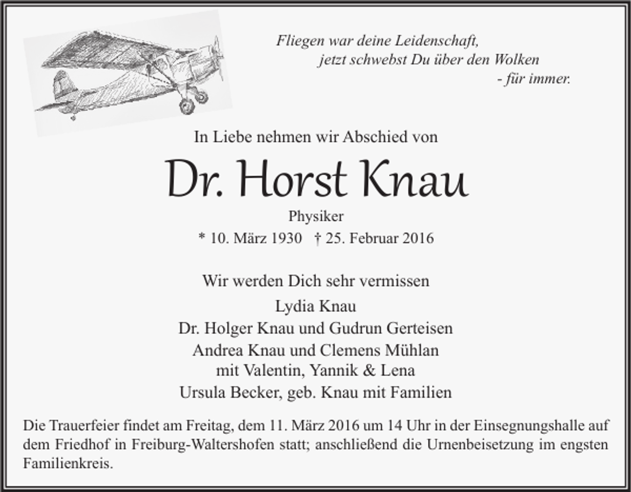 <p>Fliegen war deine Leidenschaft,<br />jetzt schwebst Du über den Wolken<br />- für immer.</p><p>Dr. Horst Knau<br />In Liebe nehmen wir Abschied von</p><p>Physiker<br />* 10. März 1930 † 25. Februar 2016</p><p>Wir werden Dich sehr vermissen<br />Lydia Knau<br />Dr. Holger Knau und Gudrun Gerteisen<br />Andrea Knau und Clemens Mühlan<br />mit Valentin, Yannik &amp; Lena<br />Ursula Becker, geb. Knau mit Familien<br />Die Trauerfeier findet am Freitag, dem 11. März 2016 um 14 Uhr in der Einsegnungshalle auf<br />dem Friedhof in Freiburg-Waltershofen statt; anschließend die Urnenbeisetzung im engsten<br />Familienkreis.</p>