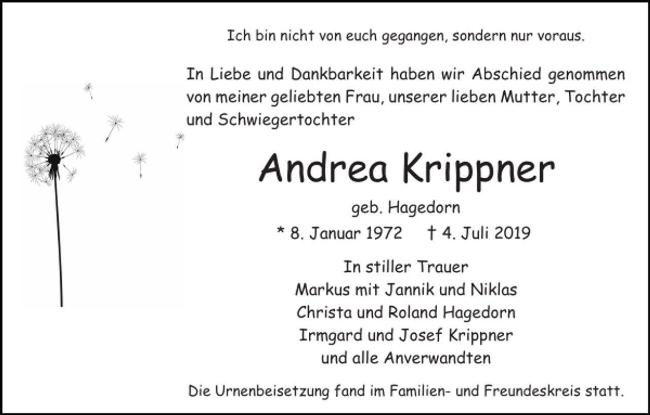 <p>Ich bin nicht von euch gegangen, sondern nur voraus.</p><p>In Liebe und Dankbarkeit haben wir Abschied genommen<br />von meiner geliebten Frau, unserer lieben Mutter, Tochter<br />und Schwiegertochter</p><p>Andrea Krippner<br />geb. Hagedorn<br />* 8. Januar 1972</p><p>† 4. Juli 2019</p><p>In stiller Trauer<br />Markus mit Jannik und Niklas<br />Christa und Roland Hagedorn<br />Irmgard und Josef Krippner<br />und alle Anverwandten<br />Die Urnenbeisetzung fand im Familien- und Freundeskreis statt.</p>