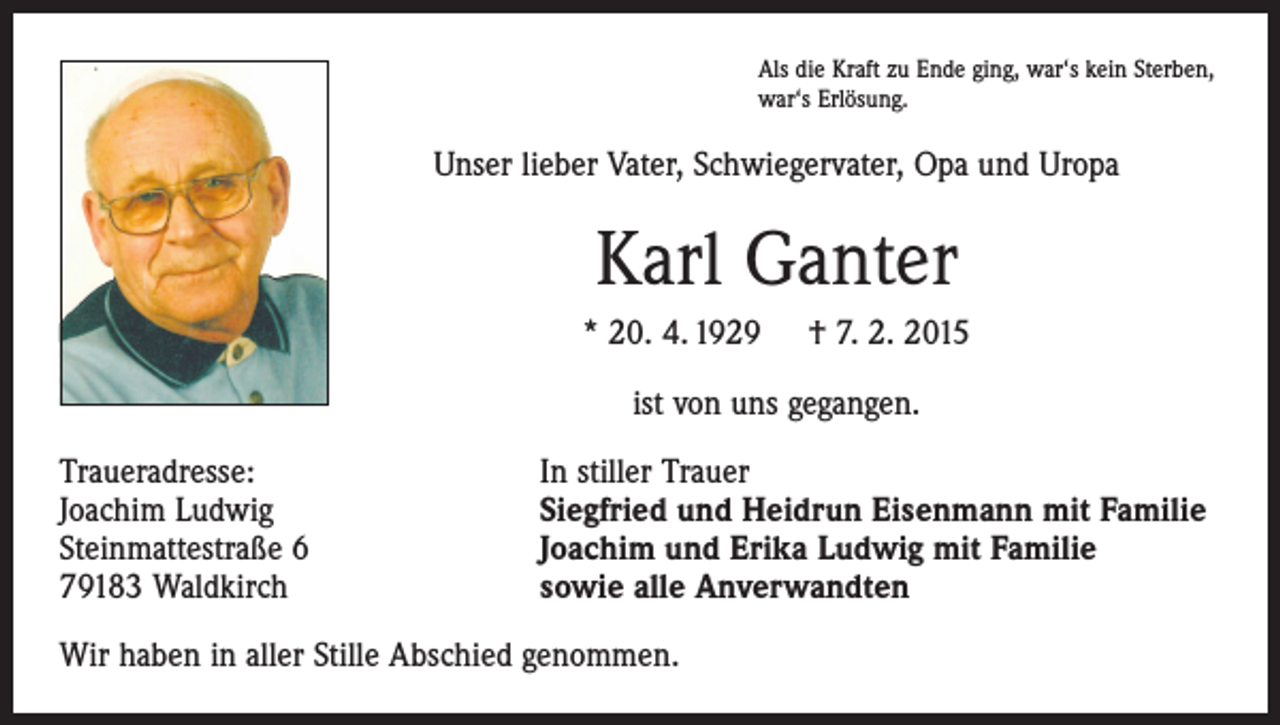 <p>Als die Kraft zu Ende ging, war‘s kein Sterben,<br />war‘s Erlösung.</p><p>Unser lieber Vater, Schwiegervater, Opa und Uropa</p><p>Karl Ganter<br />* 20. 4. 1929</p><p>† 7. 2. 2015</p><p>ist von uns gegangen.<br />Traueradresse:<br />Joachim Ludwig<br />Steinmattestraße 6<br />79183 Waldkirch</p><p>In stiller Trauer<br />Siegfried und Heidrun Eisenmann mit Familie<br />Joachim und Erika Ludwig mit Familie<br />sowie alle Anverwandten</p><p>Wir haben in aller Stille Abschied genommen.</p>