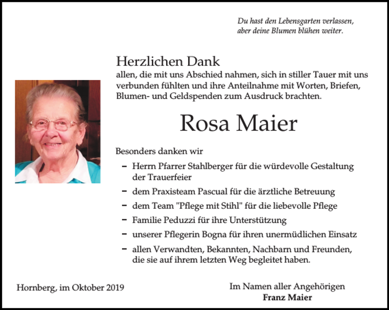 <p>Du hast den Lebensgarten verlassen,<br />aber deine Blumen blühen weiter.</p><p>Herzlichen Dank<br />allen, die mit uns Abschied nahmen, sich in stiller Tauer mit uns<br />verbunden fühlten und ihre Anteilnahme mit Worten, Briefen,<br />Blumen- und Geldspenden zum Ausdruck brachten.</p><p>Rosa Maier<br />Besonders danken wir<br />D Herrn Pfarrer Stahlberger für die würdevolle Gestaltung<br />der Trauerfeier<br />D dem Praxisteam Pascual für die ärztliche Betreuung<br />D dem Team "Pflege mit Stihl" für die liebevolle Pflege<br />D Familie Peduzzi für ihre Unterstützung<br />D unserer Pflegerin Bogna für ihren unermüdlichen Einsatz<br />D allen Verwandten, Bekannten, Nachbarn und Freunden,<br />die sie auf ihrem letzten Weg begleitet haben.<br />Hornberg, im Oktober 2019</p><p>Im Namen aller Angehörigen<br />Franz Maier</p>