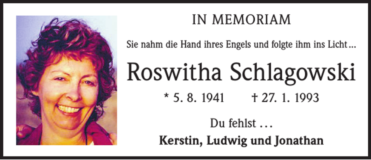 <p>IN MEMORIAM<br />Sie nahm die Hand ihres Engels und folgte ihm ins Licht ...</p><p>Roswitha Schlagowski<br />* 5. 8. 1941 † 27. 1. 1993<br />Du fehlst . . .<br />Kerstin, Ludwig und Jonathan</p>