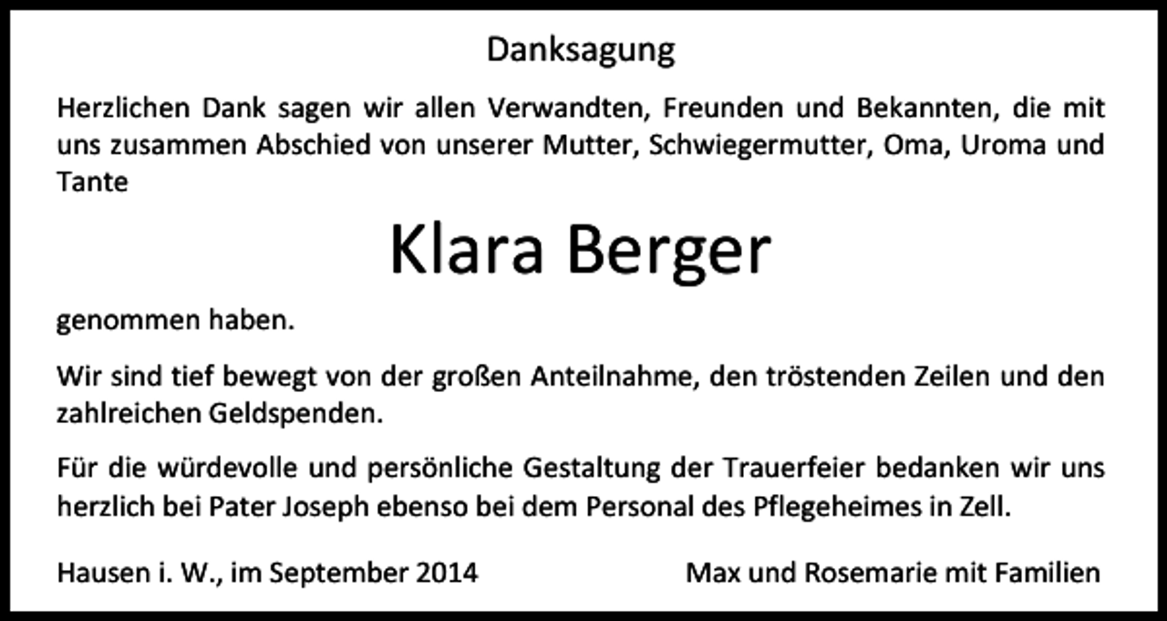 <p>Danksagung<br />Herzlichen Dank sagen wir allen Verwandten, Freunden und Bekannten, die mit<br />uns zusammen Abschied von unserer Mutter, Schwiegermutter, Oma, Uroma und<br />Tante</p><p>Klara Berger</p><p>genommen haben.<br />Wir sind tief bewegt von der großen Anteilnahme, den tröstenden Zeilen und den<br />zahlreichen Geldspenden.<br />Für die würdevolle und persönliche Gestaltung der Trauerfeier bedanken wir uns<br />herzlich bei Pater Joseph ebenso bei dem Personal des Pflegeheimes in Zell.<br />Hausen i. W., im September 2014</p><p>Max und Rosemarie mit Familien</p>