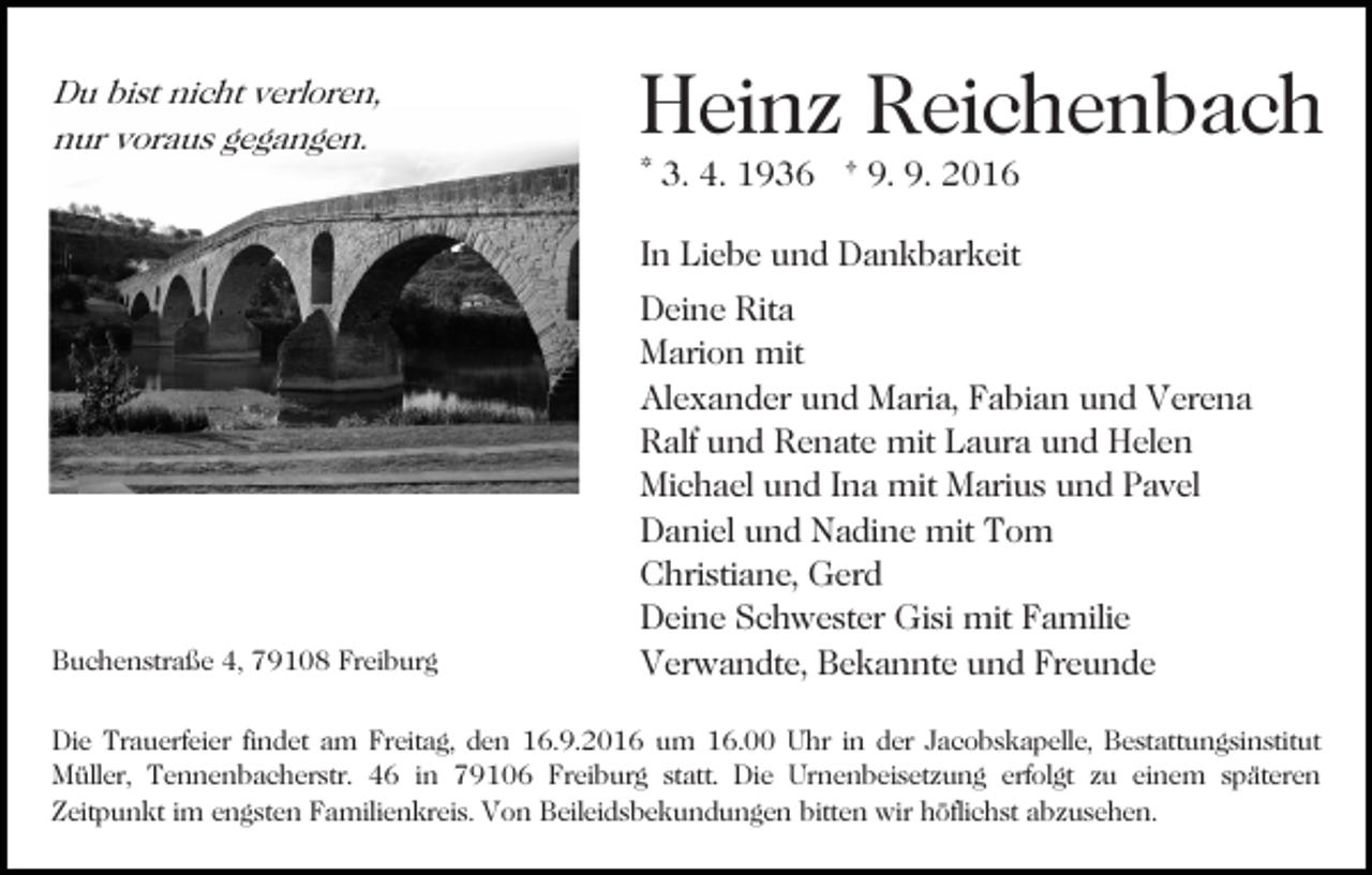 <p>Du bist nicht verloren,<br />nur voraus gegangen.</p><p>Heinz Reichenbach<br />* 3. 4. 1936 † 9. 9. 2016<br />In Liebe und Dankbarkeit</p><p>Buchenstraße 4, 79108 Freiburg</p><p>Deine Rita<br />Marion mit<br />Alexander und Maria, Fabian und Verena<br />Ralf und Renate mit Laura und Helen<br />Michael und Ina mit Marius und Pavel<br />Daniel und Nadine mit Tom<br />Christiane, Gerd<br />Deine Schwester Gisi mit Familie<br />Verwandte, Bekannte und Freunde</p><p>Die Trauerfeier findet am Freitag, den 16.9.2016 um 16.00 Uhr in der Jacobskapelle, Bestattungsinstitut<br />Müller, Tennenbacherstr. 46 in 79106 Freiburg statt. Die Urnenbeisetzung erfolgt zu einem späteren<br />Zeitpunkt im engsten Familienkreis. Von Beileidsbekundungen bitten wir höflichst abzusehen.</p>