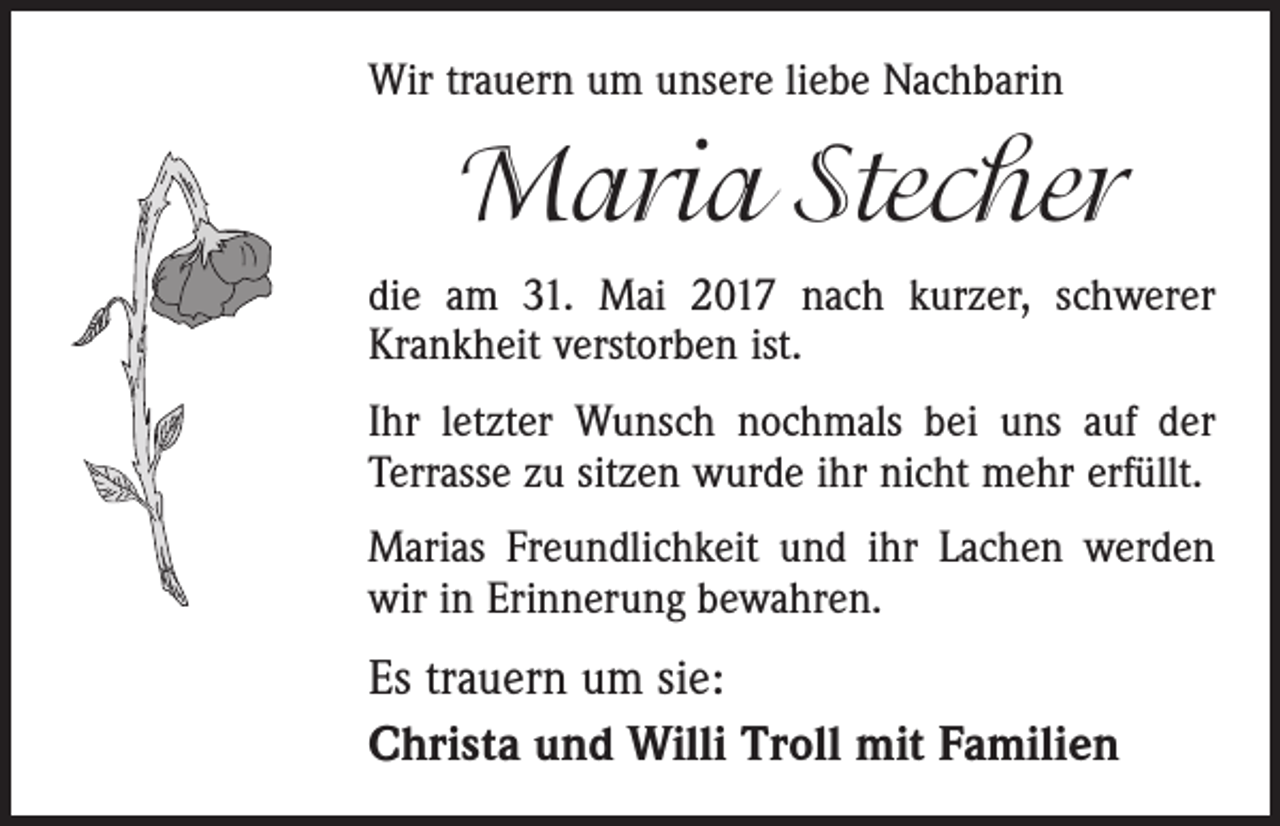 <p>Wir trauern um unsere liebe Nachbarin</p><p>Maria Stecher<br />die am 31. Mai 2017 nach kurzer, schwerer<br />Krankheit verstorben ist.<br />Ihr letzter Wunsch nochmals bei uns auf der<br />Terrasse zu sitzen wurde ihr nicht mehr erfüllt.<br />Marias Freundlichkeit und ihr Lachen werden<br />wir in Erinnerung bewahren.</p><p>Es trauern um sie:<br />Christa und Willi Troll mit Familien</p>