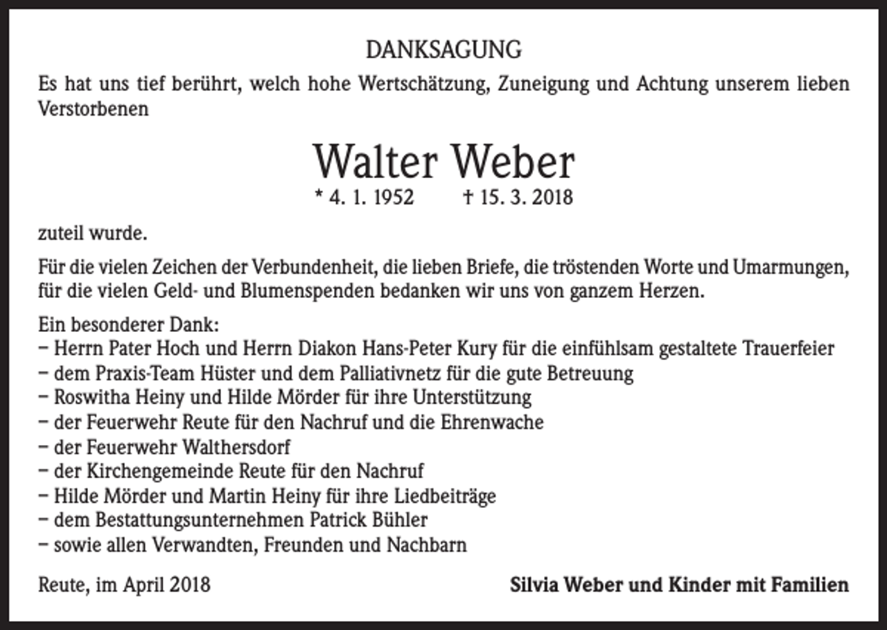 <p>DANKSAGUNG<br />Es hat uns tief berührt, welch hohe Wertschätzung, Zuneigung und Achtung unserem lieben<br />Verstorbenen</p><p>Walter Weber<br />* 4. 1. 1952</p><p>† 15. 3. 2018</p><p>zuteil wurde.<br />Für die vielen Zeichen der Verbundenheit, die lieben Briefe, die tröstenden Worte und Umarmungen,<br />für die vielen Geld- und Blumenspenden bedanken wir uns von ganzem Herzen.<br />Ein besonderer Dank:<br />– Herrn Pater Hoch und Herrn Diakon Hans-Peter Kury für die einfühlsam gestaltete Trauerfeier<br />– dem Praxis-Team Hüster und dem Palliativnetz für die gute Betreuung<br />– Roswitha Heiny und Hilde Mörder für ihre Unterstützung<br />– der Feuerwehr Reute für den Nachruf und die Ehrenwache<br />– der Feuerwehr Walthersdorf<br />– der Kirchengemeinde Reute für den Nachruf<br />– Hilde Mörder und Martin Heiny für ihre Liedbeiträge<br />– dem Bestattungsunternehmen Patrick Bühler<br />– sowie allen Verwandten, Freunden und Nachbarn<br />Reute, im April 2018</p><p>Silvia Weber und Kinder mit Familien</p>