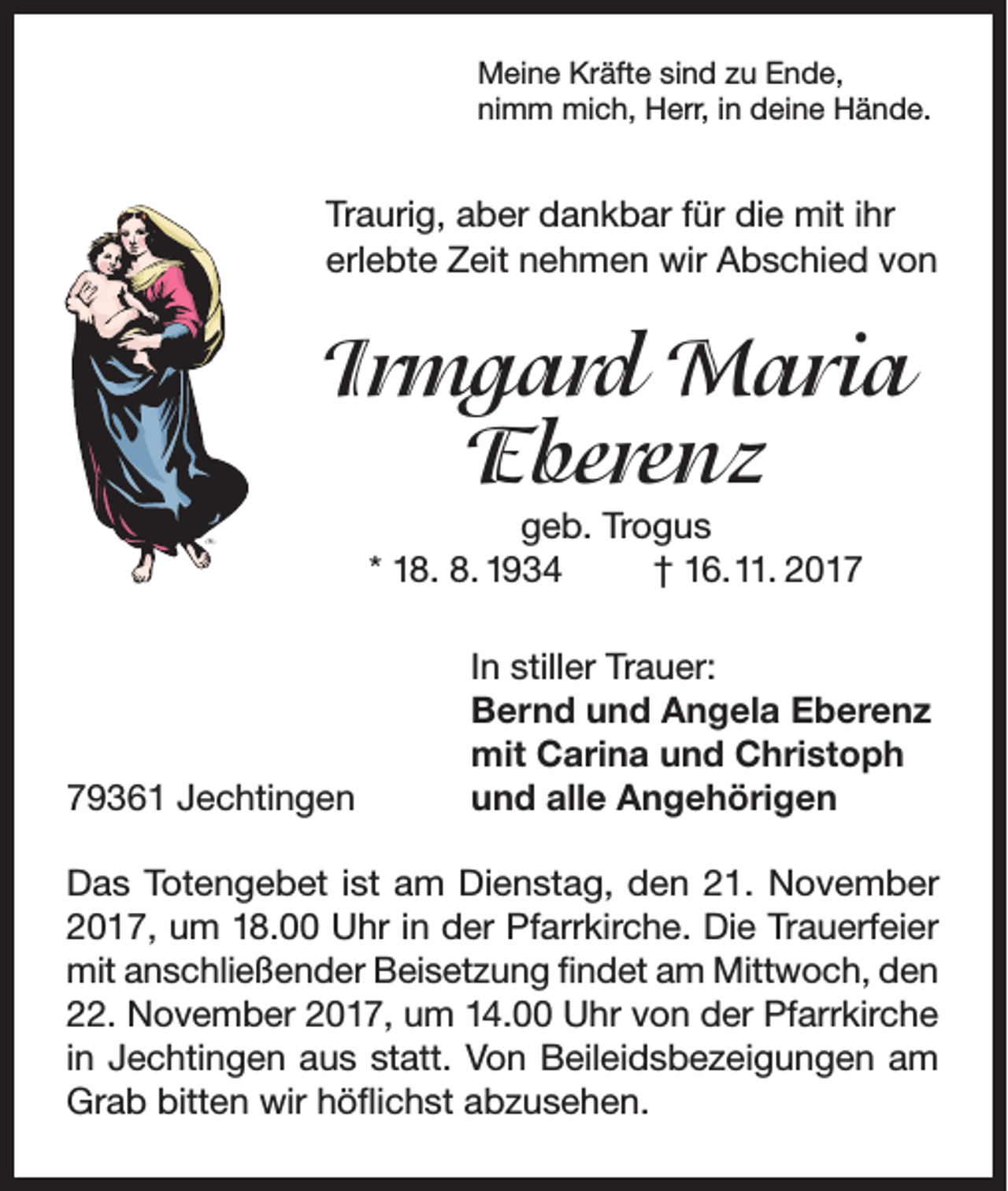 <p>Meine Kräfte sind zu Ende,<br />nimm mich, Herr, in deine Hände.</p><p>Traurig, aber dankbar für die mit ihr<br />erlebte Zeit nehmen wir Abschied von</p><p>Irmgard Maria<br />Eberenz<br />geb. Trogus<br />* 18. 8. 1934<br />† 16. 11. 2019361 Jechtingen</p><p>In stiller Trauer:<br />Bernd und Angela Eberenz<br />mit Carina und Christoph<br />und alle Angehörigen</p><p>Das Totengebet ist am Dienstag, den 21. November<br />2017, um 18.00 Uhr in der Pfarrkirche. Die Trauerfeier<br />mit anschließender Beisetzung findet am Mittwoch, den<br />22. November 2017, um 14.00 Uhr von der Pfarrkirche<br />in Jechtingen aus statt. Von Beileidsbezeigungen am<br />Grab bitten wir höflichst abzusehen.</p>