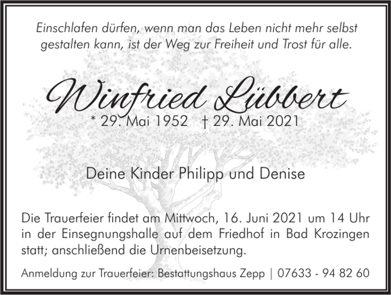 <p>Einschlafen dürfen, wenn man das Leben nicht mehr selbst<br />gestalten kann, ist der Weg zur Freiheit und Trost für alle.</p><p>Winfried Lübbert<br />* 29. Mai 1952 † 29. Mai 2021</p><p>Deine Kinder Philipp und Denise<br />Die Trauerfeier findet am Mittwoch, 16. Juni 2021 um 14 Uhr<br />in der Einsegnungshalle auf dem Friedhof in Bad Krozingen<br />statt; anschließend die Urnenbeisetzung.<br />Anmeldung zur Trauerfeier: Bestattungshaus Zepp | 07633 - 94 82 60</p>