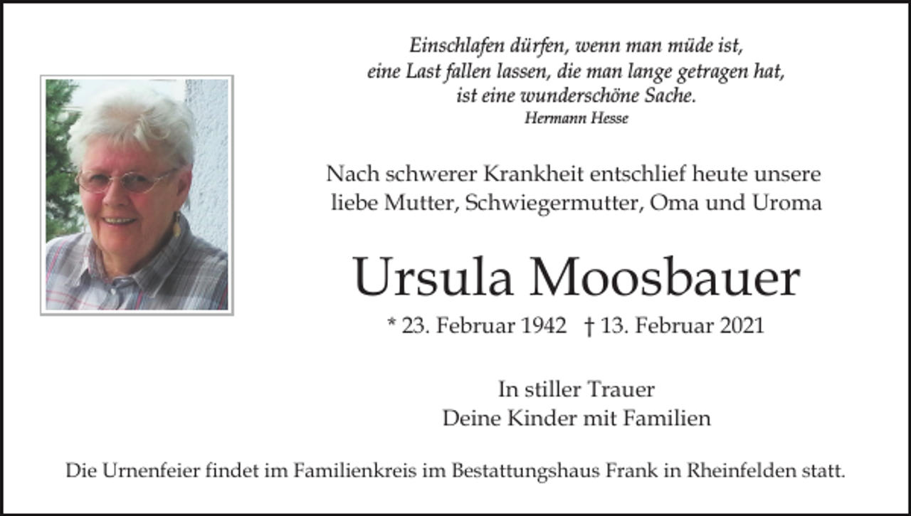<p>Einschlafen dürfen, wenn man müde ist,<br />eine Last fallen lassen, die man lange getragen hat,<br />ist eine wunderschöne Sache.<br />Hermann Hesse</p><p>Nach schwerer Krankheit entschlief heute unsere<br />liebe Mutter, Schwiegermutter, Oma und Uroma</p><p>Ursula Moosbauer<br />* 23. Februar 1942 † 13. Februar 2021<br />In stiller Trauer<br />Deine Kinder mit Familien<br />Die Urnenfeier findet im Familienkreis im Bestattungshaus Frank in Rheinfelden statt.</p>