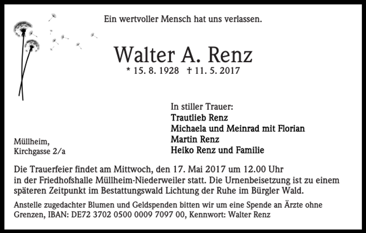 <p>Ein wertvoller Mensch hat uns verlassen.</p><p>Walter A. Renz<br />* 15. 8. 1928 † 11. 5. 2017</p><p>In stiller Trauer:</p><p>Müllheim,<br />Kirchgasse 2/a</p><p>Die Trauerfeier findet am Mittwoch, den 17. Mai 2017 um 12.00 Uhr<br />in der Friedhofshalle Müllheim-Niederweiler statt. Die Urnenbeisetzung ist zu einem<br />späteren Zeitpunkt im Bestattungswald Lichtung der Ruhe im Bürgler Wald.<br />Anstelle zugedachter Blumen und Geldspenden bitten wir um eine Spende an Ärzte ohne<br />Grenzen, IBAN: DE72 3702 0509 7097 00, Kennwort: Walter Renz</p>