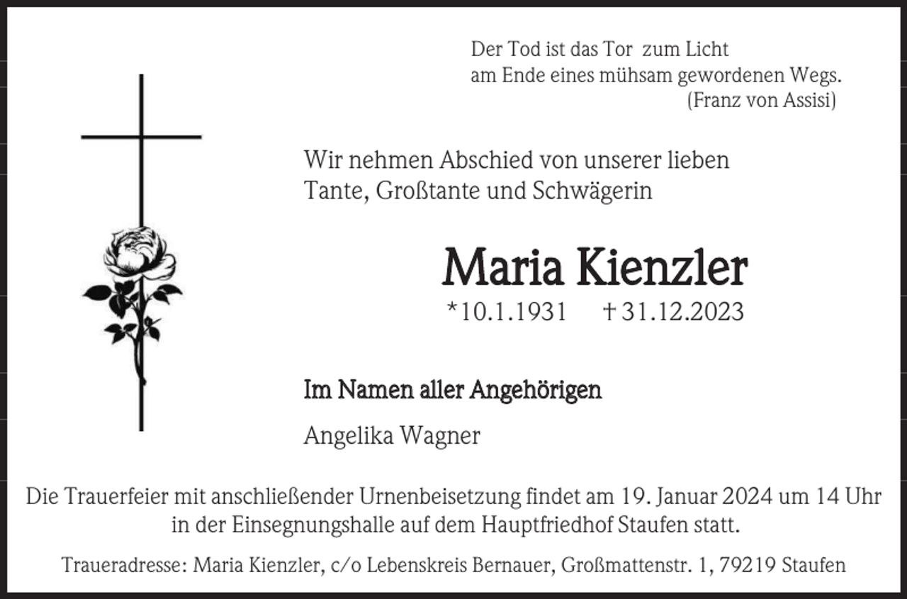 <p>Der Tod ist das Tor zum Licht<br />am Ende eines mühsam gewordenen Wegs.<br />(Franz von Assisi)</p><p>Wir nehmen Abschied von unserer lieben<br />Tante, Großtante und Schwägerin</p><p>Maria Kienzler<br />*10.1.1931</p><p>† 31.12.2023</p><p>Im Namen aller Angehörigen<br />Angelika Wagner<br />Die Trauerfeier mit anschließender Urnenbeisetzung findet am 19. Januar 2024 um 14 Uhr<br />in der Einsegnungshalle auf dem Hauptfriedhof Staufen statt.<br />Traueradresse: Maria Kienzler, c/o Lebenskreis Bernauer, Großmattenstr. 1, 79219 Staufen</p>
