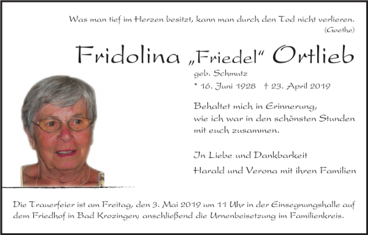 <p>Was man tief im Herzen besitzt, kann man durch den Tod nicht verlieren.<br />(Goethe)</p><p>Fridolina „Friedel“ Ortlieb<br />geb. Schmutz<br />* 16. Juni 1928 † 23. April 2019</p><p>Behaltet mich in Erinnerung,<br />wie ich war in den schönsten Stunden<br />mit euch zusammen.<br />In Liebe und Dankbarkeit<br />Harald und Verona mit ihren Familien<br />Die Trauerfeier ist am Freitag, den 3. Mai 2019 um 11 Uhr in der Einsegnungshalle auf<br />dem Friedhof in Bad Krozingen; anschließend die Urnenbeisetzung im Familienkreis.</p>