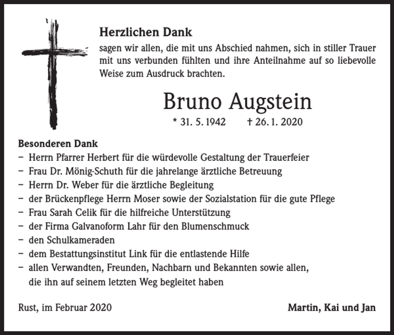 <p>Herzlichen Dank<br />sagen wir allen, die mit uns Abschied nahmen, sich in stiller Trauer<br />mit uns verbunden fühlten und ihre Anteilnahme auf so liebevolle<br />Weise zum Ausdruck brachten.</p><p>Bruno Augstein<br />* 31. 5. 1942 † 26. 1. 2020<br />Besonderen Dank<br />– Herrn Pfarrer Herbert für die würdevolle Gestaltung der Trauerfeier<br />– Frau Dr. Mönig-Schuth für die jahrelange ärztliche Betreuung<br />– Herrn Dr. Weber für die ärztliche Begleitung<br />– der Brückenpflege Herrn Moser sowie der Sozialstation für die gute Pflege<br />– Frau Sarah Celik für die hilfreiche Unterstützung<br />– der Firma Galvanoform Lahr für den Blumenschmuck<br />– den Schulkameraden<br />– dem Bestattungsinstitut Link für die entlastende Hilfe<br />– allen Verwandten, Freunden, Nachbarn und Bekannten sowie allen,<br />die ihn auf seinem letzten Weg begleitet haben<br />Rust, im Februar 2020</p><p>Martin, Kai und Jan</p>