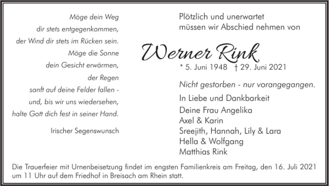 <p>Möge dein Weg<br />dir stets entgegenkommen,<br />der Wind dir stets im Rücken sein.<br />Möge die Sonne<br />dein Gesicht erwärmen,<br />der Regen<br />sanft auf deine Felder fallen und, bis wir uns wiedersehen,<br />halte Gott dich fest in seiner Hand.<br />Irischer Segenswunsch</p><p>Plötzlich und unerwartet<br />müssen wir Abschied nehmen von</p><p>Werner Rink</p><p>* 5. Juni 1948 † 29. Juni 2021</p><p>Nicht gestorben - nur vorangegangen.<br />In Liebe und Dankbarkeit<br />Deine Frau Angelika<br />Axel &amp; Karin<br />Sreejith, Hannah, Lily &amp; Lara<br />Hella &amp; Wolfgang<br />Matthias Rink</p><p>Die Trauerfeier mit Urnenbeisetzung findet im engsten Familienkreis am Freitag, den 16. Juli 2021<br />um 11 Uhr auf dem Friedhof in Breisach am Rhein statt.</p>