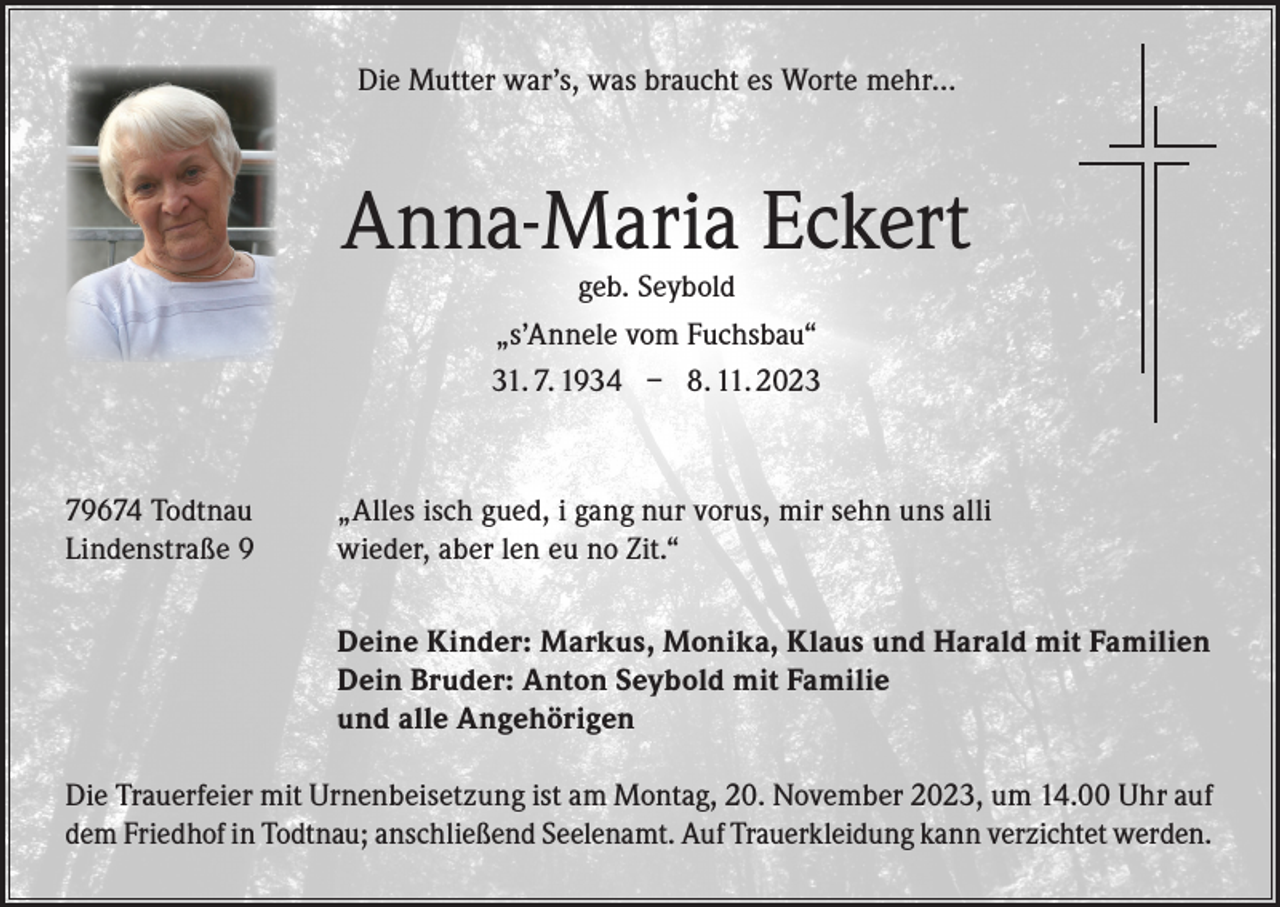<p>Die Mutter war’s, was braucht es Worte mehr…</p><p>Anna-Maria Eckert<br />geb. Seybold<br />„s’Annele vom Fuchsbau“<br />31. 7. 1934 – 8. 11. 2023</p><p>79674 Todtnau<br />Lindenstraße 9</p><p>„Alles isch gued, i gang nur vorus, mir sehn uns alli<br />wieder, aber len eu no Zit.“</p><p>Deine Kinder: Markus, Monika, Klaus und Harald mit Familien<br />Dein Bruder: Anton Seybold mit Familie<br />und alle Angehörigen</p><p>Die Trauerfeier mit Urnenbeisetzung ist am Montag, 20. November 2023, um 14.00 Uhr auf<br />dem Friedhof in Todtnau; anschließend Seelenamt. Auf Trauerkleidung kann verzichtet werden.</p>