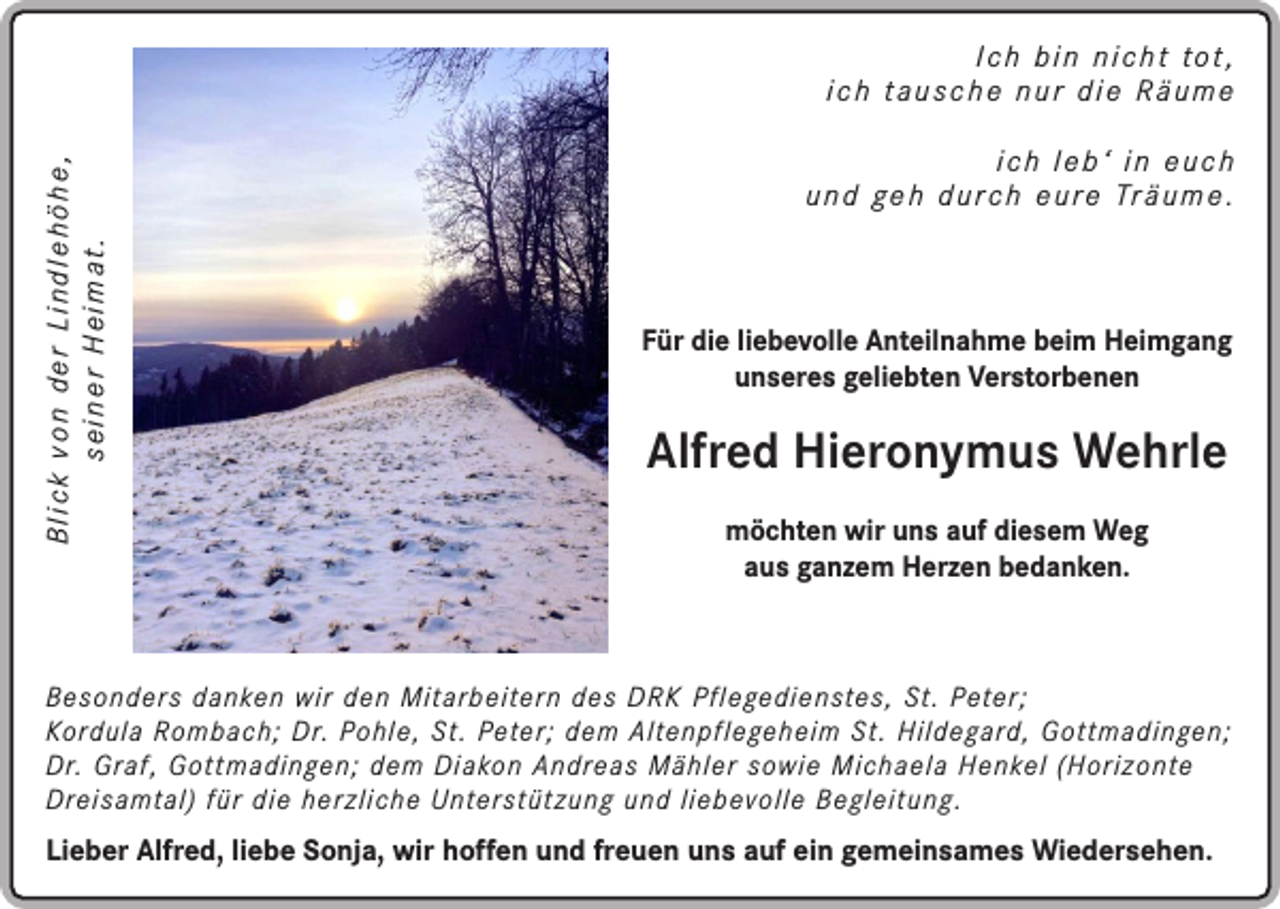 <p>Blick von der Lindlehöhe,<br />seiner Heimat.</p><p>I c h b i n n i c h t to t ,<br />ich tausche nur die Räume<br />ich leb‘ in euch<br />u n d g e h d u r c h e u r e Tr ä u m e .</p><p>Für die liebevolle Anteilnahme beim Heimgang<br />unseres geliebten Verstorbenen</p><p>Alfred Hieronymus Wehrle<br />möchten wir uns auf diesem Weg<br />aus ganzem Herzen bedanken.</p><p>Besonders danken wir den Mitarbeitern des DRK Pflegedienstes, St. Peter;<br />Kordula Rombach; Dr. Pohle, St. Peter; dem Altenpflegeheim St. Hildegard, Gottmadingen;<br />Dr. Graf, Gottmadingen; dem Diakon Andreas Mähler sowie Michaela Henkel (Horizonte<br />Dreisamtal) für die herzliche Unterstützung und liebevolle Begleitung.</p><p>Lieber Alfred, liebe Sonja, wir hoffen und freuen uns auf ein gemeinsames Wiedersehen.</p>