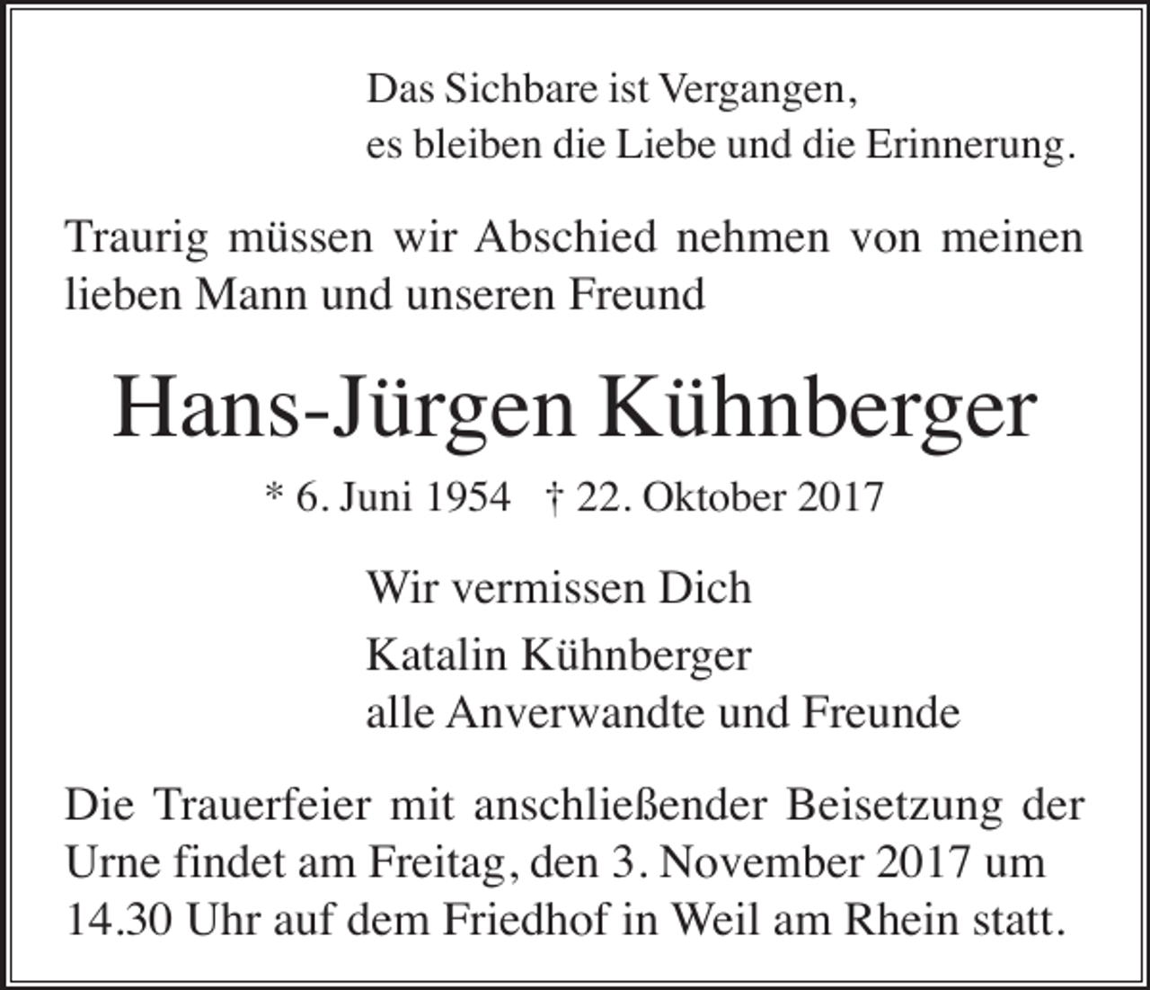 <p>Das Sichbare ist Vergangen,<br />es bleiben die Liebe und die Erinnerung.</p><p>Traurig müssen wir Abschied nehmen von meinen<br />lieben Mann und unseren Freund</p><p>Hans-Jürgen Kühnberger<br />* 6. Juni 1954 † 22. Oktober 2017</p><p>Wir vermissen Dich<br />Katalin Kühnberger<br />alle Anverwandte und Freunde<br />Die Trauerfeier mit anschließender Beisetzung der<br />Urne findet am Freitag, den 3. November 2017 um<br />14.30 Uhr auf dem Friedhof in Weil am Rhein statt.</p>