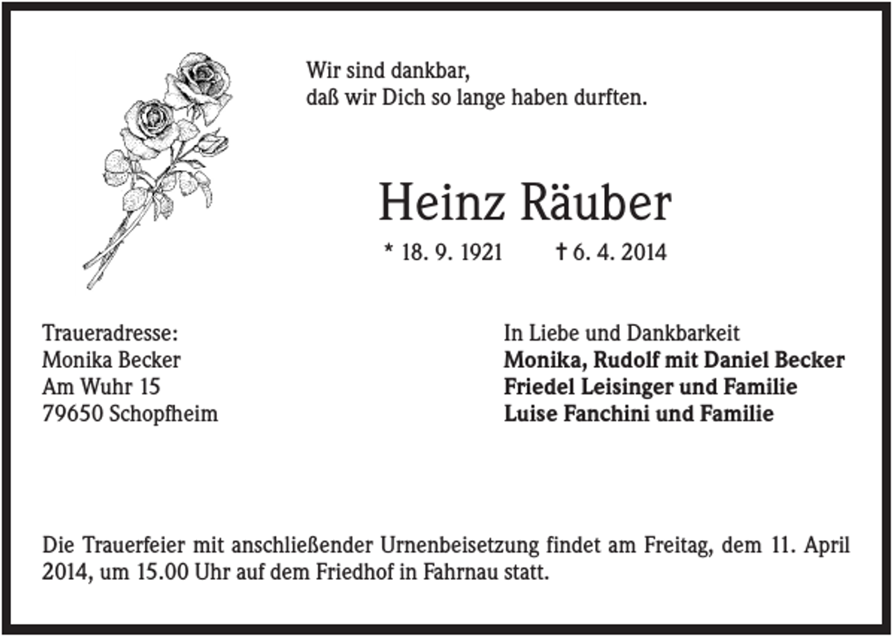 <p>Wir sind dankbar,<br />daß wir Dich so lange haben durften.</p><p>Heinz Räuber<br />* 18. 9. 1921<br />Traueradresse:<br />Monika Becker<br />Am Wuhr 15<br />79650 Schopfheim</p><p>✝ 6. 4. 2014</p><p>In Liebe und Dankbarkeit<br />Monika, Rudolf mit Daniel Becker<br />Friedel Leisinger und Familie<br />Luise Fanchini und Familie</p><p>Die Trauerfeier mit anschließender Urnenbeisetzung findet am Freitag, dem 11. April<br />2014, um 15.00 Uhr auf dem Friedhof in Fahrnau statt.</p>