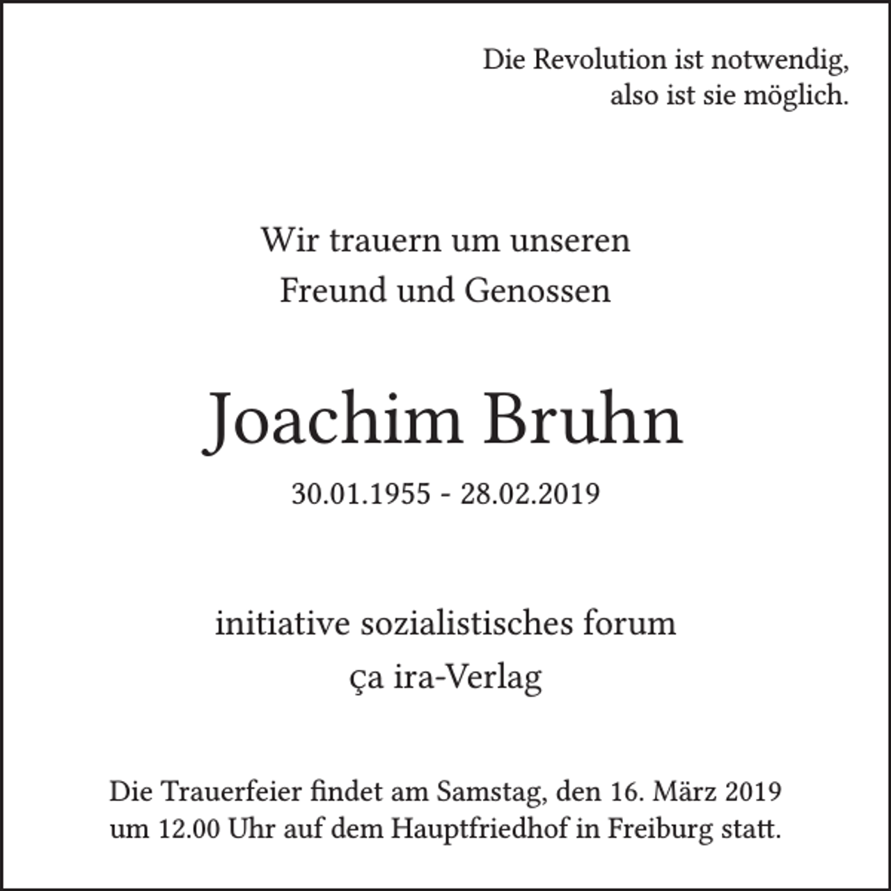 <p>Die Revolution ist notwendig,<br />also ist sie möglich.</p><p>Wir trauern um unseren<br />Freund und Genossen</p><p>Joachim Bruhn<br />30.01.1955 - 28.02.2019</p><p>initiative sozialistisches forum<br />Ça ira-Verlag<br />Die Trauerfeier findet am Samstag, den 16. März 2019<br />um 12.00 Uhr auf dem Hauptfriedhof in Freiburg statt.</p>