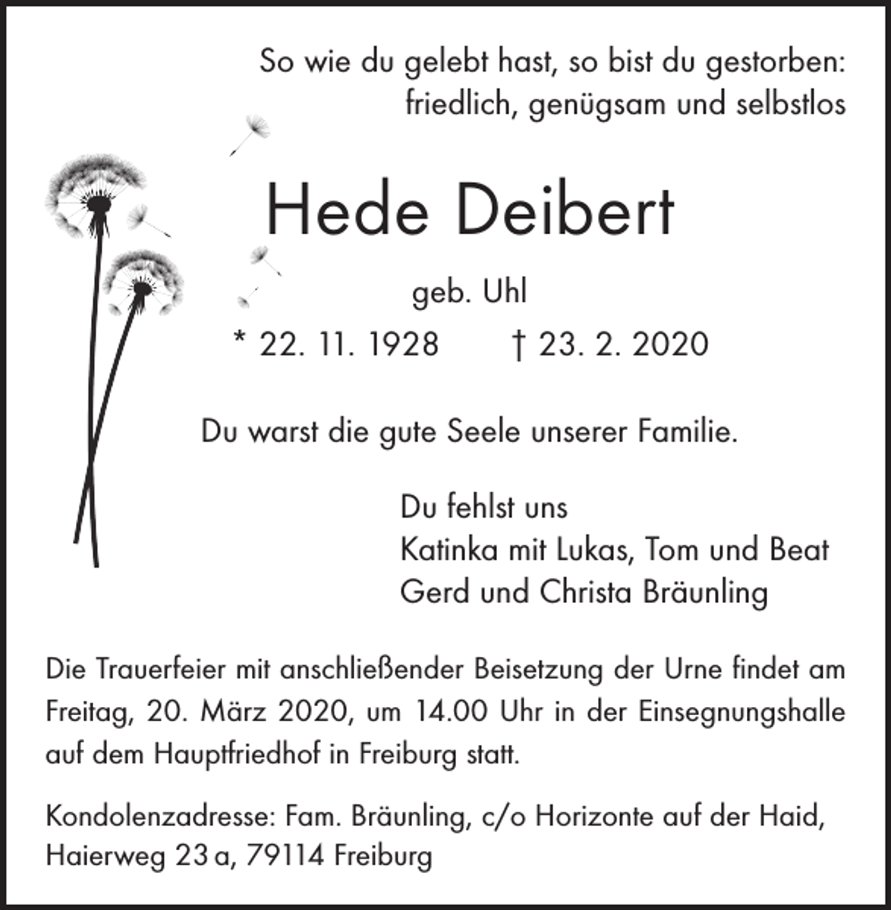 <p>So wie du gelebt hast, so bist du gestorben:<br />friedlich, genügsam und selbstlos</p><p>Hede Deibert<br />geb. Uhl<br />* 22. 11. 1928 † 23. 2. 2020<br />Du warst die gute Seele unserer Familie.<br />Du fehlst uns<br />Katinka mit Lukas, Tom und Beat<br />Gerd und Christa Bräunling<br />Die Trauerfeier mit anschließender Beisetzung der Urne ­findet am<br />Freitag, 20. März 2020, um 14.00 Uhr in der ­Ein­segnungs­halle<br />auf dem Hauptfriedhof in Freiburg statt.<br />Kondolenzadresse: Fam. Bräunling, c/o Horizonte auf der Haid,<br />Haierweg 23 a, 79114 Freiburg</p>