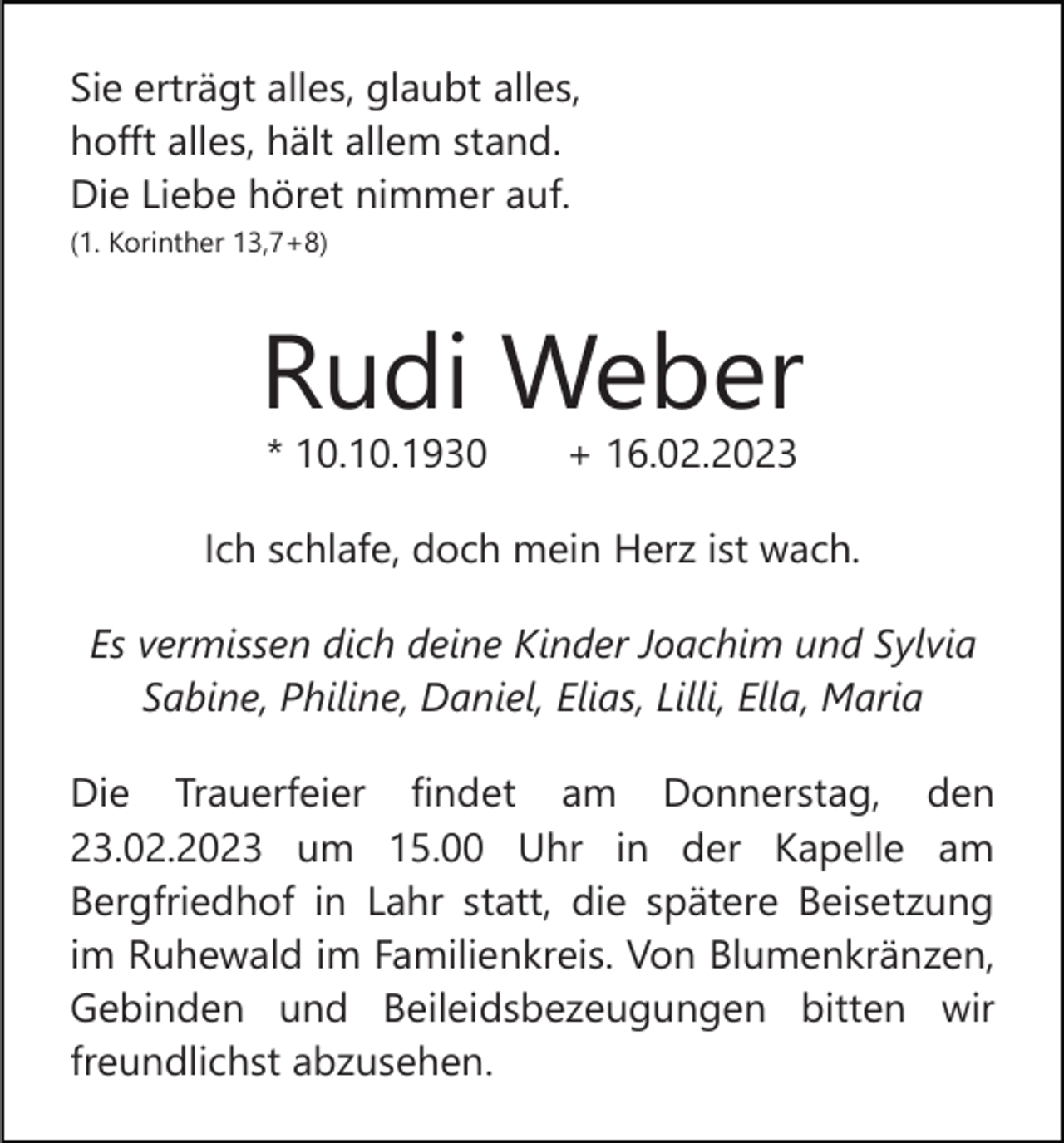 <p>Sie erträgt alles, glaubt alles,<br />hofft alles, hält allem stand.<br />Die Liebe höret nimmer auf.<br />(1. Korinther 13,7+8)</p><p>Rudi Weber<br />* 10.10.1930</p><p>+ 16.02.2023</p><p>Ich schlafe, doch mein Herz ist wach.<br />Es vermissen dich deine Kinder Joachim und Sylvia<br />Sabine, Philine, Daniel, Elias, Lilli, Ella, Maria<br />Die Trauerfeier findet am Donnerstag, den<br />23.02.2023 um 15.00 Uhr in der Kapelle am<br />Bergfriedhof in Lahr statt, die spätere Beisetzung<br />im Ruhewald im Familienkreis. Von Blumenkränzen,<br />Gebinden und Beileidsbezeugungen bitten wir<br />freundlichst abzusehen.</p>
