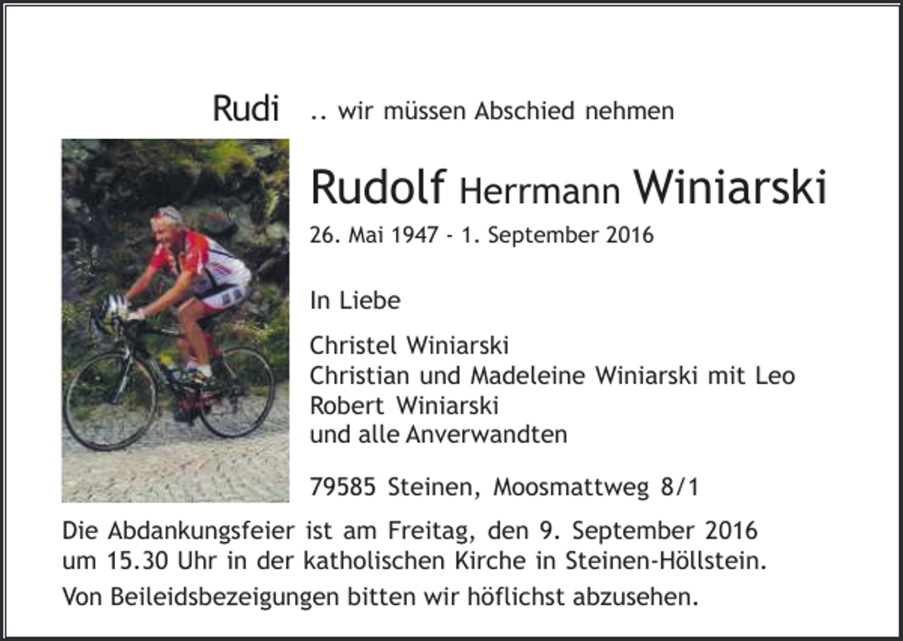 <p>Rudi</p><p>.. wir müssen Abschied nehmen</p><p>Rudolf Herrmann Winiarski<br />26. Mai 1947 - 1. September 2016</p><p>In Liebe<br />Christel Winiarski<br />Christian und Madeleine Winiarski mit Leo<br />Robert Winiarski<br />und alle Anverwandten<br />79585 Steinen, Moosmattweg 8/1<br />Die Abdankungsfeier ist am Freitag, den 9. September 2016<br />um 15.30 Uhr in der katholischen Kirche in Steinen-Höllstein.<br />Von Beileidsbezeigungen bitten wir höflichst abzusehen.</p>