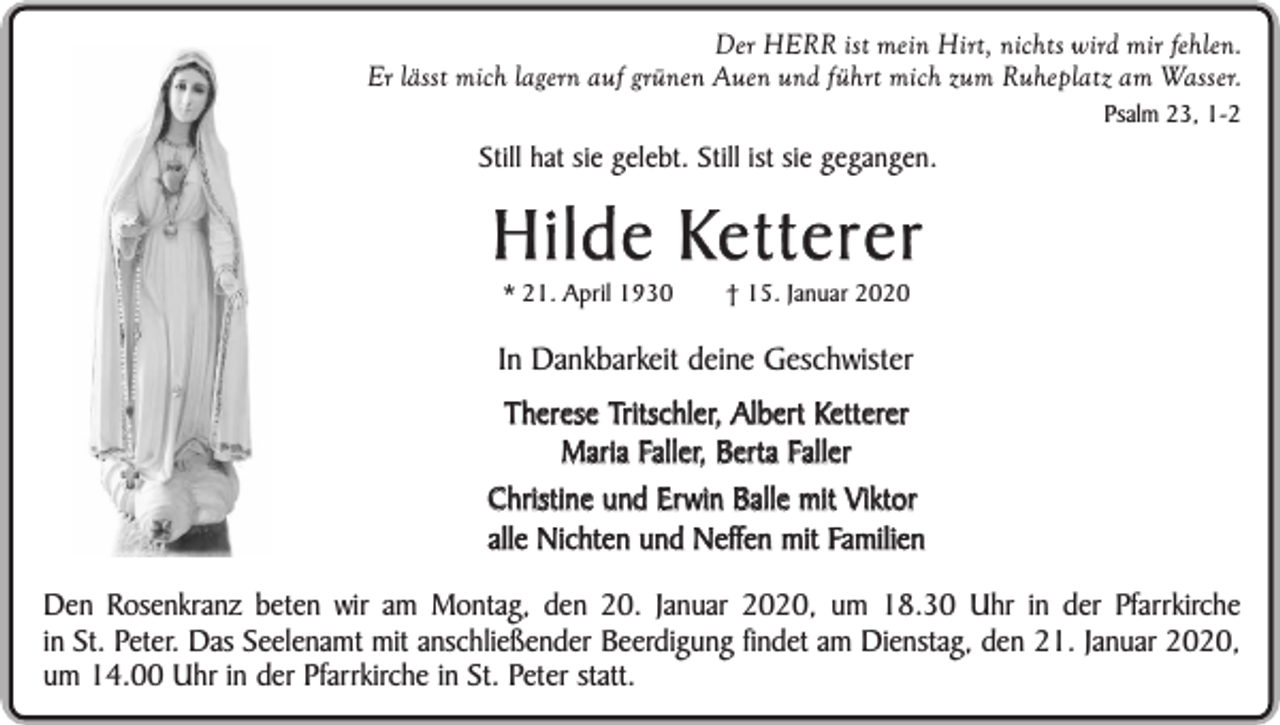 <p>Der HERR ist mein Hirt, nichts wird mir fehlen.<br />Er lässt mich lagern auf grünen Auen und führt mich zum Ruheplatz am Wasser.<br />Psalm 23, 1-2</p><p>Still hat sie gelebt. Still ist sie gegangen.</p><p>Hilde Ketterer<br />* 21. April 1930</p><p>† 15. Januar 2020</p><p>In Dankbarkeit deine Geschwister<br />Therese Tritschler, Albert Ketterer<br />Maria Faller, Berta Faller<br />Christine und Erwin Balle mit Viktor<br />alle Nichten und Neffen mit Familien<br />Den Rosenkranz beten wir am Montag, den 20. Januar 2020, um 18.30 Uhr in der Pfarrkirche<br />in St. Peter. Das Seelenamt mit anschließender Beerdigung findet am Dienstag, den 21. Januar 2020,<br />um 14.00 Uhr in der Pfarrkirche in St. Peter statt.</p>