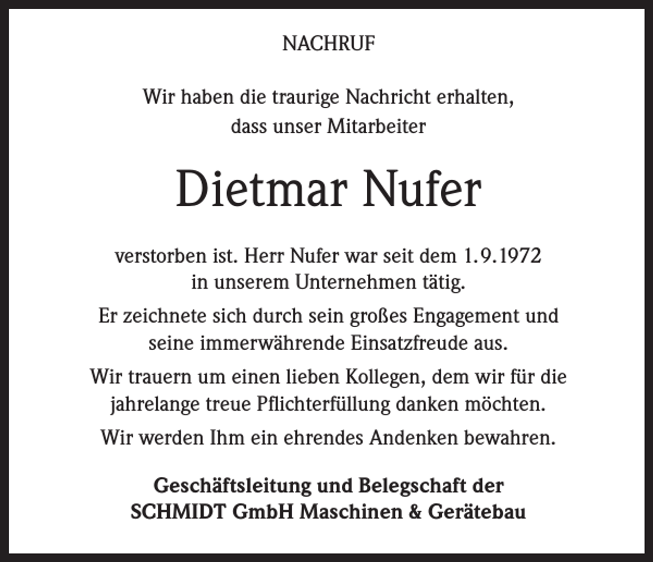 <p>NACHRUF<br />Wir haben die traurige Nachricht erhalten,<br />dass unser Mitarbeiter</p><p>Dietmar Nufer<br />verstorben ist. Herr Nufer war seit dem 1. 9.1972<br />in unserem Unternehmen tätig.<br />Er zeichnete sich durch sein großes Engagement und<br />seine immerwährende Einsatzfreude aus.<br />Wir trauern um einen lieben Kollegen, dem wir für die<br />jahrelange treue Pflichterfüllung danken möchten.<br />Wir werden Ihm ein ehrendes Andenken bewahren.<br />Geschäftsleitung und Belegschaft der<br />SCHMIDT GmbH Maschinen &amp; Gerätebau</p>